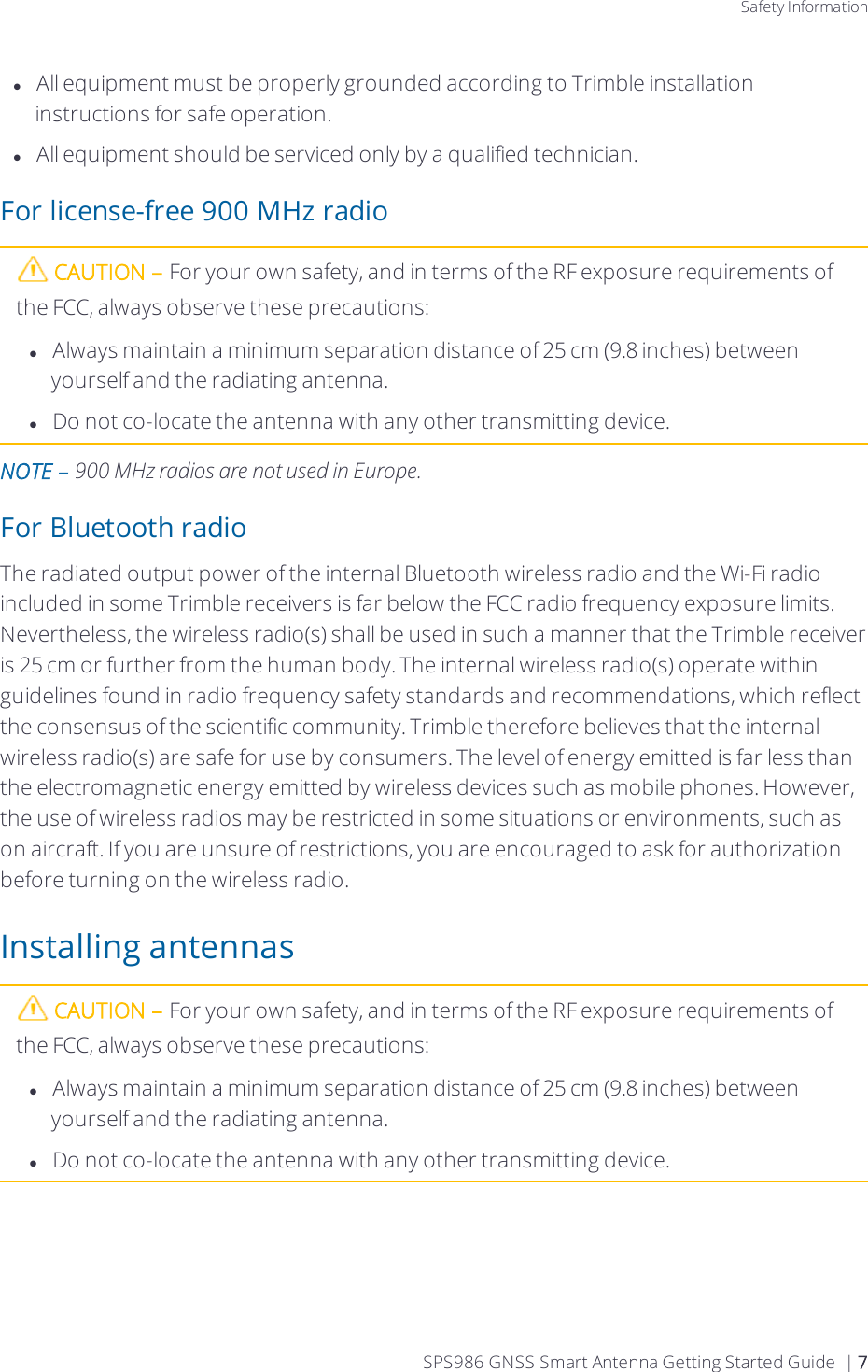 Safety InformationlAll equipment must be properly grounded according to Trimble installation instructions for safe operation.lAll equipment should be serviced only by a qualified technician.For license-free 900 MHz radioCAUTION – For your own safety, and in terms of the RF exposure requirements of the FCC, always observe these precautions:lAlways maintain a minimum separation distance of 25 cm (9.8 inches) between yourself and the radiating antenna.lDo not co-locate the antenna with any other transmitting device.NOTE – 900 MHz radios are not used in Europe.  For Bluetooth radioThe radiated output power of the internal Bluetooth wireless radio and the Wi-Fi radio included in some Trimble receivers is far below the FCC radio frequency exposure limits. Nevertheless, the wireless radio(s) shall be used in such a manner that the Trimble receiver is 25 cm or further from the human body. The internal wireless radio(s) operate within guidelines found in radio frequency safety standards and recommendations, which reflect the consensus of the scientific community. Trimble therefore believes that the internal wireless radio(s) are safe for use by consumers. The level of energy emitted is far less than the electromagnetic energy emitted by wireless devices such as mobile phones. However, the use of wireless radios may be restricted in some situations or environments, such as on aircraft. If you are unsure of restrictions, you are encouraged to ask for authorization before turning on the wireless radio.Installing antennasCAUTION – For your own safety, and in terms of the RF exposure requirements of the FCC, always observe these precautions:lAlways maintain a minimum separation distance of 25 cm (9.8 inches) between yourself and the radiating antenna.lDo not co-locate the antenna with any other transmitting device.SPS986 GNSS Smart Antenna Getting Started Guide | 7