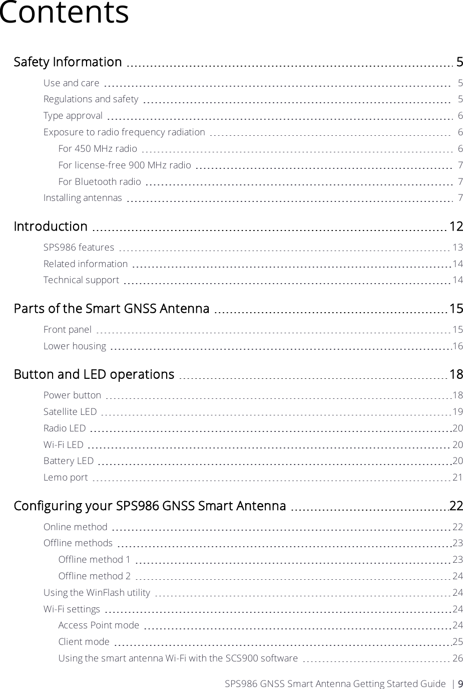 ContentsSafety Information 5Use and care 5Regulations and safety 5Type approval 6Exposure to radio frequency radiation 6For 450 MHz radio 6For license-free 900 MHz radio 7For Bluetooth radio 7Installing antennas 7Introduction 12SPS986 features 13Related information 14Technical support 14Parts of the Smart GNSS Antenna 15Front panel 15Lower housing 16Button and LED operations 18Power button 18Satellite LED 19Radio LED 20Wi-Fi LED 20Battery LED 20Lemo port 21Configuring your SPS986 GNSS Smart Antenna 22Online method 22Offline methods 23Offline method 1 23Offline method 2 24Using the WinFlash utility 24Wi-Fi settings 24Access Point mode 24Client mode 25Using the smart antenna Wi-Fi with the SCS900 software 26SPS986 GNSS Smart Antenna Getting Started Guide | 9