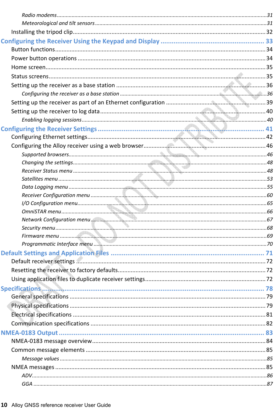   10   Alloy GNSS reference receiver User Guide Radio modems ............................................................................................................................................... 31 Meteorological and tilt sensors ..................................................................................................................... 31 Installing the tripod clip ........................................................................................................................ 32 Configuring the Receiver Using the Keypad and Display ........................................................ 33 Button functions ................................................................................................................................... 34 Power button operations ..................................................................................................................... 34 Home screen ......................................................................................................................................... 35 Status screens ....................................................................................................................................... 35 Setting up the receiver as a base station ............................................................................................. 36 Configuring the receiver as a base station .................................................................................................... 36 Setting up the receiver as part of an Ethernet configuration .............................................................. 39 Setting up the receiver to log data ....................................................................................................... 40 Enabling logging sessions .............................................................................................................................. 40 Configuring the Receiver Settings .......................................................................................... 41 Configuring Ethernet settings ............................................................................................................... 42 Configuring the Alloy receiver using a web browser ............................................................................ 46 Supported browsers ....................................................................................................................................... 46 Changing the settings .................................................................................................................................... 48 Receiver Status menu .................................................................................................................................... 48 Satellites menu .............................................................................................................................................. 53 Data Logging menu ....................................................................................................................................... 55 Receiver Configuration menu ........................................................................................................................ 60 I/O Configuration menu ................................................................................................................................. 65 OmniSTAR menu ............................................................................................................................................ 66 Network Configuration menu ........................................................................................................................ 67 Security menu ................................................................................................................................................ 68 Firmware menu ............................................................................................................................................. 69 Programmatic Interface menu ...................................................................................................................... 70 Default Settings and Application Files ................................................................................... 71 Default receiver settings ...................................................................................................................... 72 Resetting the receiver to factory defaults ............................................................................................ 72 Using application files to duplicate receiver settings ........................................................................... 72 Specifications ........................................................................................................................ 78 General specifications .......................................................................................................................... 79 Physical specifications .......................................................................................................................... 79 Electrical specifications ........................................................................................................................ 81 Communication specifications ............................................................................................................. 82 NMEA-0183 Output ............................................................................................................... 83 NMEA-0183 message overview ............................................................................................................ 84 Common message elements ................................................................................................................ 85 Message values ............................................................................................................................................. 85 NMEA messages ................................................................................................................................... 85 ADV ................................................................................................................................................................ 86 GGA ............................................................................................................................................................... 87 