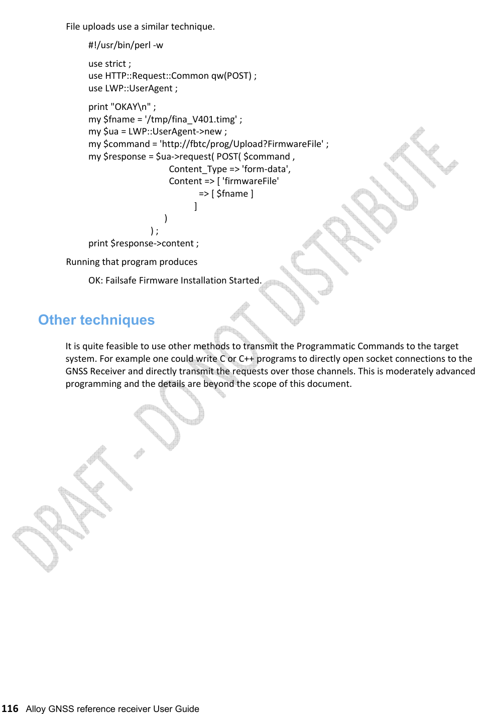   116   Alloy GNSS reference receiver User Guide File uploads use a similar technique.    #!/usr/bin/perl -w   use strict ;   use HTTP::Request::Common qw(POST) ;   use LWP::UserAgent ;   print &quot;OKAY\n&quot; ;   my $fname = &apos;/tmp/fina_V401.timg&apos; ;   my $ua = LWP::UserAgent-&gt;new ;   my $command = &apos;http://fbtc/prog/Upload?FirmwareFile&apos; ;   my $response = $ua-&gt;request( POST( $command ,                                      Content_Type =&gt; &apos;form-data&apos;,                                      Content =&gt; [ &apos;firmwareFile&apos;                                                   =&gt; [ $fname ]                                                 ]                                    )                              ) ;   print $response-&gt;content ; Running that program produces    OK: Failsafe Firmware Installation Started.  Other techniques  It is quite feasible to use other methods to transmit the Programmatic Commands to the target system. For example one could write C or C++ programs to directly open socket connections to the GNSS Receiver and directly transmit the requests over those channels. This is moderately advanced programming and the details are beyond the scope of this document.                        