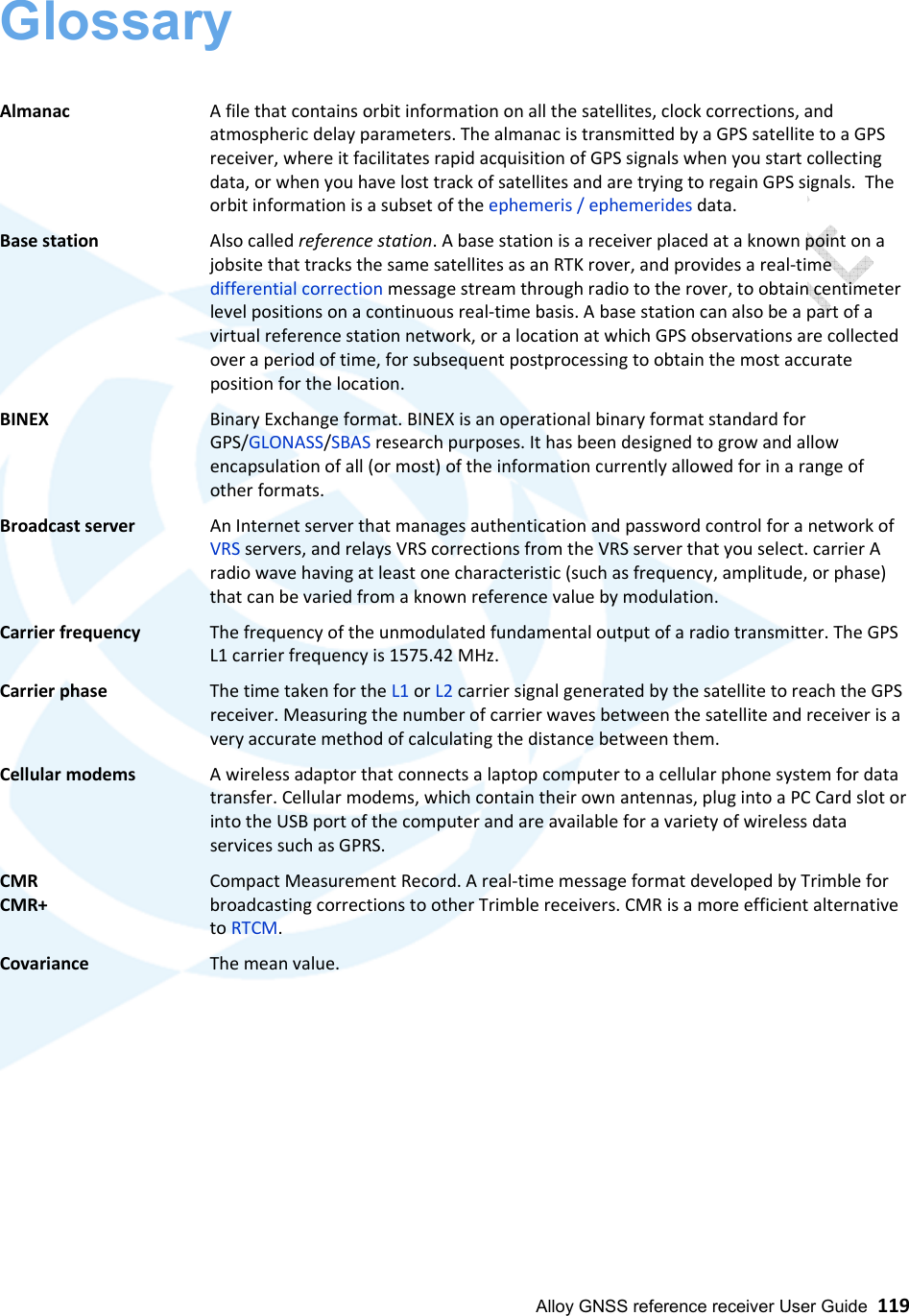  Alloy GNSS reference receiver User Guide  119 Glossary   Almanac     A file that contains orbit information on all the satellites, clock corrections, and atmospheric delay parameters. The almanac is transmitted by a GPS satellite to a GPS receiver, where it facilitates rapid acquisition of GPS signals when you start collecting data, or when you have lost track of satellites and are trying to regain GPS signals.  The orbit information is a subset of the ephemeris / ephemerides data. Base station   Also called reference station. A base station is a receiver placed at a known point on a jobsite that tracks the same satellites as an RTK rover, and provides a real-time differential correction message stream through radio to the rover, to obtain centimeter level positions on a continuous real-time basis. A base station can also be a part of a virtual reference station network, or a location at which GPS observations are collected over a period of time, for subsequent postprocessing to obtain the most accurate position for the location. BINEX   Binary Exchange format. BINEX is an operational binary format standard for GPS/GLONASS/SBAS research purposes. It has been designed to grow and allow encapsulation of all (or most) of the information currently allowed for in a range of other formats. Broadcast server   An Internet server that manages authentication and password control for a network of VRS servers, and relays VRS corrections from the VRS server that you select. carrier A radio wave having at least one characteristic (such as frequency, amplitude, or phase) that can be varied from a known reference value by modulation.  Carrier frequency   The frequency of the unmodulated fundamental output of a radio transmitter. The GPS L1 carrier frequency is 1575.42 MHz. Carrier phase   The time taken for the L1 or L2 carrier signal generated by the satellite to reach the GPS receiver. Measuring the number of carrier waves between the satellite and receiver is a very accurate method of calculating the distance between them. Cellular modems   A wireless adaptor that connects a laptop computer to a cellular phone system for data transfer. Cellular modems, which contain their own antennas, plug into a PC Card slot or into the USB port of the computer and are available for a variety of wireless data services such as GPRS. CMR      Compact Measurement Record. A real-time message format developed by Trimble for CMR+      broadcasting corrections to other Trimble receivers. CMR is a more efficient alternative        to RTCM. Covariance     The mean value.                