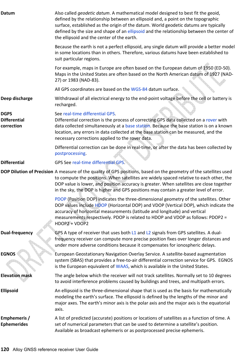   120   Alloy GNSS reference receiver User Guide Datum   Also called geodetic datum. A mathematical model designed to best fit the geoid, defined by the relationship between an ellipsoid and, a point on the topographic surface, established as the origin of the datum. World geodetic datums are typically defined by the size and shape of an ellipsoid and the relationship between the center of the ellipsoid and the center of the earth. Because the earth is not a perfect ellipsoid, any single datum will provide a better model in some locations than in others. Therefore, various datums have been established to suit particular regions. For example, maps in Europe are often based on the European datum of 1950 (ED-50).  Maps in the United States are often based on the North American datum of 1927 (NAD-27) or 1983 (NAD-83). All GPS coordinates are based on the WGS-84 datum surface. Deep discharge   Withdrawal of all electrical energy to the end-point voltage before the cell or battery is recharged. DGPS       See real-time differential GPS. Differential    Differential correction is the process of correcting GPS data collected on a rover with correction    data collected simultaneously at a base station. Because the base station is on a known location, any errors in data collected at the base station can be measured, and the necessary corrections applied to the rover data. Differential correction can be done in real-time, or after the data has been collected by postprocessing. Differential     GPS See real-time differential GPS. DOP Dilution of Precision A measure of the quality of GPS positions, based on the geometry of the satellites used to compute the positions. When satellites are widely spaced relative to each other, the DOP value is lower, and position accuracy is greater. When satellites are close together in the sky, the DOP is higher and GPS positions may contain a greater level of error. PDOP (Position DOP) indicates the three-dimensional geometry of the satellites. Other DOP values include HDOP (Horizontal DOP) and VDOP (Vertical DOP), which indicate the accuracy of horizontal measurements (latitude and longitude) and vertical measurements respectively. PDOP is related to HDOP and VDOP as follows: PDOP2 = HDOP2 + VDOP2 Dual-frequency   GPS A type of receiver that uses both L1 and L2 signals from GPS satellites. A dual-frequency receiver can compute more precise position fixes over longer distances and under more adverse conditions because it compensates for ionospheric delays. EGNOS   European Geostationary Navigation Overlay Service. A satellite-based augmentation system (SBAS) that provides a free-to-air differential correction service for GPS.  EGNOS is the European equivalent of WAAS, which is available in the United States. Elevation mask   The angle below which the receiver will not track satellites. Normally set to 10 degrees to avoid interference problems caused by buildings and trees, and multipath errors. Ellipsoid   An ellipsoid is the three-dimensional shape that is used as the basis for mathematically modeling the earth’s surface. The ellipsoid is defined by the lengths of the minor and major axes. The earth’s minor axis is the polar axis and the major axis is the equatorial axis. Emphemeris /     A list of predicted (accurate) positions or locations of satellites as a function of time. A  Ephemerides    set of numerical parameters that can be used to determine a satellite’s position. Available as broadcast ephemeris or as postprocessed precise ephemeris. 