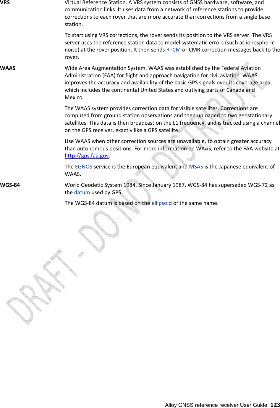  Alloy GNSS reference receiver User Guide  123 VRS   Virtual Reference Station. A VRS system consists of GNSS hardware, software, and communication links. It uses data from a network of reference stations to provide corrections to each rover that are more accurate than corrections from a single base station. To start using VRS corrections, the rover sends its position to the VRS server. The VRS server uses the reference station data to model systematic errors (such as ionospheric noise) at the rover position. It then sends RTCM or CMR correction messages back to the rover. WAAS   Wide Area Augmentation System. WAAS was established by the Federal Aviation Administration (FAA) for flight and approach navigation for civil aviation. WAAS improves the accuracy and availability of the basic GPS signals over its coverage area, which includes the continental United States and outlying parts of Canada and Mexico. The WAAS system provides correction data for visible satellites. Corrections are computed from ground station observations and then uploaded to two geostationary satellites. This data is then broadcast on the L1 frequency, and is tracked using a channel on the GPS receiver, exactly like a GPS satellite. Use WAAS when other correction sources are unavailable, to obtain greater accuracy than autonomous positions. For more information on WAAS, refer to the FAA website at http://gps.faa.gov.  The EGNOS service is the European equivalent and MSAS is the Japanese equivalent of WAAS. WGS-84   World Geodetic System 1984. Since January 1987, WGS-84 has superseded WGS-72 as the datum used by GPS. The WGS-84 datum is based on the ellipsoid of the same name.                              