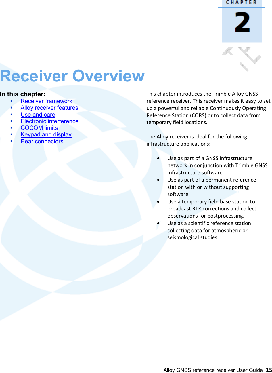  Alloy GNSS reference receiver User Guide  15                  Receiver Overview  In this chapter:  Receiver framework  Alloy receiver features  Use and care  Electronic interference  COCOM limits  Keypad and display  Rear connectors                This chapter introduces the Trimble Alloy GNSS reference receiver. This receiver makes it easy to set up a powerful and reliable Continuously Operating Reference Station (CORS) or to collect data from temporary field locations.  The Alloy receiver is ideal for the following infrastructure applications:  • Use as part of a GNSS Infrastructure network in conjunction with Trimble GNSS Infrastructure software. • Use as part of a permanent reference station with or without supporting software. • Use a temporary field base station to broadcast RTK corrections and collect observations for postprocessing. • Use as a scientific reference station collecting data for atmospheric or seismological studies.                  