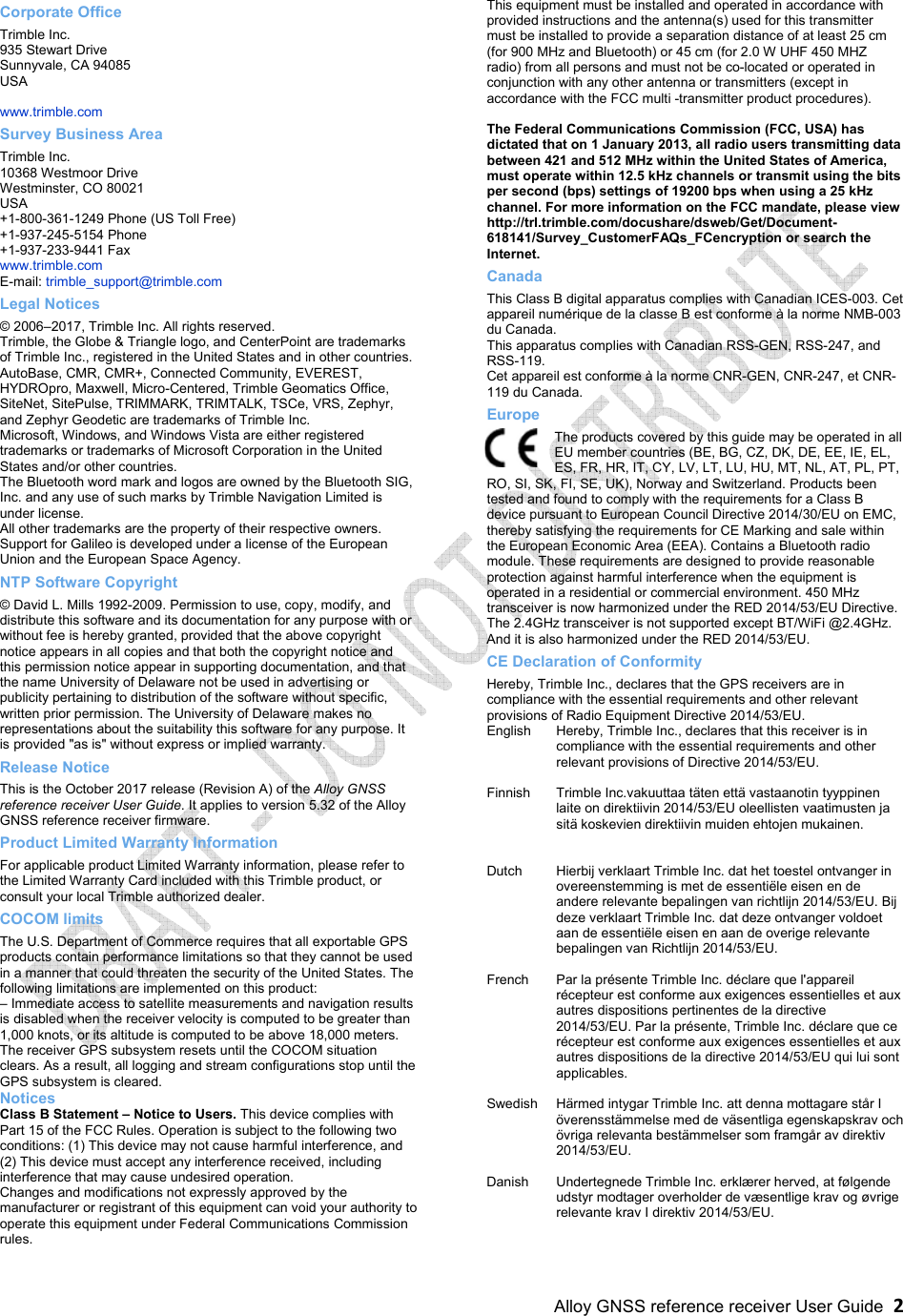     Alloy GNSS reference receiver User Guide  2 Corporate Office Trimble Inc. 935 Stewart Drive Sunnyvale, CA 94085 USA  www.trimble.com Survey Business Area Trimble Inc. 10368 Westmoor Drive Westminster, CO 80021 USA +1-800-361-1249 Phone (US Toll Free) +1-937-245-5154 Phone +1-937-233-9441 Fax www.trimble.com E-mail: trimble_support@trimble.com Legal Notices © 2006–2017, Trimble Inc. All rights reserved. Trimble, the Globe &amp; Triangle logo, and CenterPoint are trademarks of Trimble Inc., registered in the United States and in other countries. AutoBase, CMR, CMR+, Connected Community, EVEREST, HYDROpro, Maxwell, Micro-Centered, Trimble Geomatics Office, SiteNet, SitePulse, TRIMMARK, TRIMTALK, TSCe, VRS, Zephyr, and Zephyr Geodetic are trademarks of Trimble Inc. Microsoft, Windows, and Windows Vista are either registered trademarks or trademarks of Microsoft Corporation in the United States and/or other countries. The Bluetooth word mark and logos are owned by the Bluetooth SIG, Inc. and any use of such marks by Trimble Navigation Limited is under license. All other trademarks are the property of their respective owners. Support for Galileo is developed under a license of the European Union and the European Space Agency. NTP Software Copyright © David L. Mills 1992-2009. Permission to use, copy, modify, and distribute this software and its documentation for any purpose with or without fee is hereby granted, provided that the above copyright notice appears in all copies and that both the copyright notice and this permission notice appear in supporting documentation, and that the name University of Delaware not be used in advertising or publicity pertaining to distribution of the software without specific, written prior permission. The University of Delaware makes no representations about the suitability this software for any purpose. It is provided &quot;as is&quot; without express or implied warranty. Release Notice This is the October 2017 release (Revision A) of the Alloy GNSS reference receiver User Guide. It applies to version 5.32 of the Alloy GNSS reference receiver firmware. Product Limited Warranty Information For applicable product Limited Warranty information, please refer to the Limited Warranty Card included with this Trimble product, or consult your local Trimble authorized dealer. COCOM limits The U.S. Department of Commerce requires that all exportable GPS products contain performance limitations so that they cannot be used in a manner that could threaten the security of the United States. The following limitations are implemented on this product: – Immediate access to satellite measurements and navigation results is disabled when the receiver velocity is computed to be greater than 1,000 knots, or its altitude is computed to be above 18,000 meters. The receiver GPS subsystem resets until the COCOM situation clears. As a result, all logging and stream configurations stop until the GPS subsystem is cleared. Notices Class B Statement – Notice to Users. This device complies with Part 15 of the FCC Rules. Operation is subject to the following two conditions: (1) This device may not cause harmful interference, and (2) This device must accept any interference received, including interference that may cause undesired operation. Changes and modifications not expressly approved by the manufacturer or registrant of this equipment can void your authority to operate this equipment under Federal Communications Commission rules. This equipment must be installed and operated in accordance with provided instructions and the antenna(s) used for this transmitter must be installed to provide a separation distance of at least 25 cm (for 900 MHz and Bluetooth) or 45 cm (for 2.0 W UHF 450 MHZ radio) from all persons and must not be co-located or operated in conjunction with any other antenna or transmitters (except in accordance with the FCC multi -transmitter product procedures).  The Federal Communications Commission (FCC, USA) has dictated that on 1 January 2013, all radio users transmitting data between 421 and 512 MHz within the United States of America, must operate within 12.5 kHz channels or transmit using the bits per second (bps) settings of 19200 bps when using a 25 kHz channel. For more information on the FCC mandate, please view  http://trl.trimble.com/docushare/dsweb/Get/Document-618141/Survey_CustomerFAQs_FCencryption or search the Internet. Canada This Class B digital apparatus complies with Canadian ICES-003. Cet appareil numérique de la classe B est conforme à la norme NMB-003 du Canada. This apparatus complies with Canadian RSS-GEN, RSS-247, and RSS-119. Cet appareil est conforme à la norme CNR-GEN, CNR-247, et CNR-119 du Canada. Europe The products covered by this guide may be operated in all EU member countries (BE, BG, CZ, DK, DE, EE, IE, EL, ES, FR, HR, IT, CY, LV, LT, LU, HU, MT, NL, AT, PL, PT, RO, SI, SK, FI, SE, UK), Norway and Switzerland. Products been tested and found to comply with the requirements for a Class B device pursuant to European Council Directive 2014/30/EU on EMC, thereby satisfying the requirements for CE Marking and sale within the European Economic Area (EEA). Contains a Bluetooth radio module. These requirements are designed to provide reasonable protection against harmful interference when the equipment is operated in a residential or commercial environment. 450 MHz transceiver is now harmonized under the RED 2014/53/EU Directive. The 2.4GHz transceiver is not supported except BT/WiFi @2.4GHz. And it is also harmonized under the RED 2014/53/EU. CE Declaration of Conformity Hereby, Trimble Inc., declares that the GPS receivers are in compliance with the essential requirements and other relevant provisions of Radio Equipment Directive 2014/53/EU. English  Hereby, Trimble Inc., declares that this receiver is in compliance with the essential requirements and other relevant provisions of Directive 2014/53/EU.  Finnish  Trimble Inc.vakuuttaa täten että vastaanotin tyyppinen laite on direktiivin 2014/53/EU oleellisten vaatimusten ja sitä koskevien direktiivin muiden ehtojen mukainen.   Dutch  Hierbij verklaart Trimble Inc. dat het toestel ontvanger in overeenstemming is met de essentiële eisen en de andere relevante bepalingen van richtlijn 2014/53/EU. Bij deze verklaart Trimble Inc. dat deze ontvanger voldoet aan de essentiële eisen en aan de overige relevante bepalingen van Richtlijn 2014/53/EU.  French  Par la présente Trimble Inc. déclare que l&apos;appareil récepteur est conforme aux exigences essentielles et aux autres dispositions pertinentes de la directive 2014/53/EU. Par la présente, Trimble Inc. déclare que ce récepteur est conforme aux exigences essentielles et aux autres dispositions de la directive 2014/53/EU qui lui sont applicables.  Swedish  Härmed intygar Trimble Inc. att denna mottagare står I överensstämmelse med de väsentliga egenskapskrav och övriga relevanta bestämmelser som framgår av direktiv 2014/53/EU.  Danish  Undertegnede Trimble Inc. erklærer herved, at følgende udstyr modtager overholder de væsentlige krav og øvrige relevante krav I direktiv 2014/53/EU.  