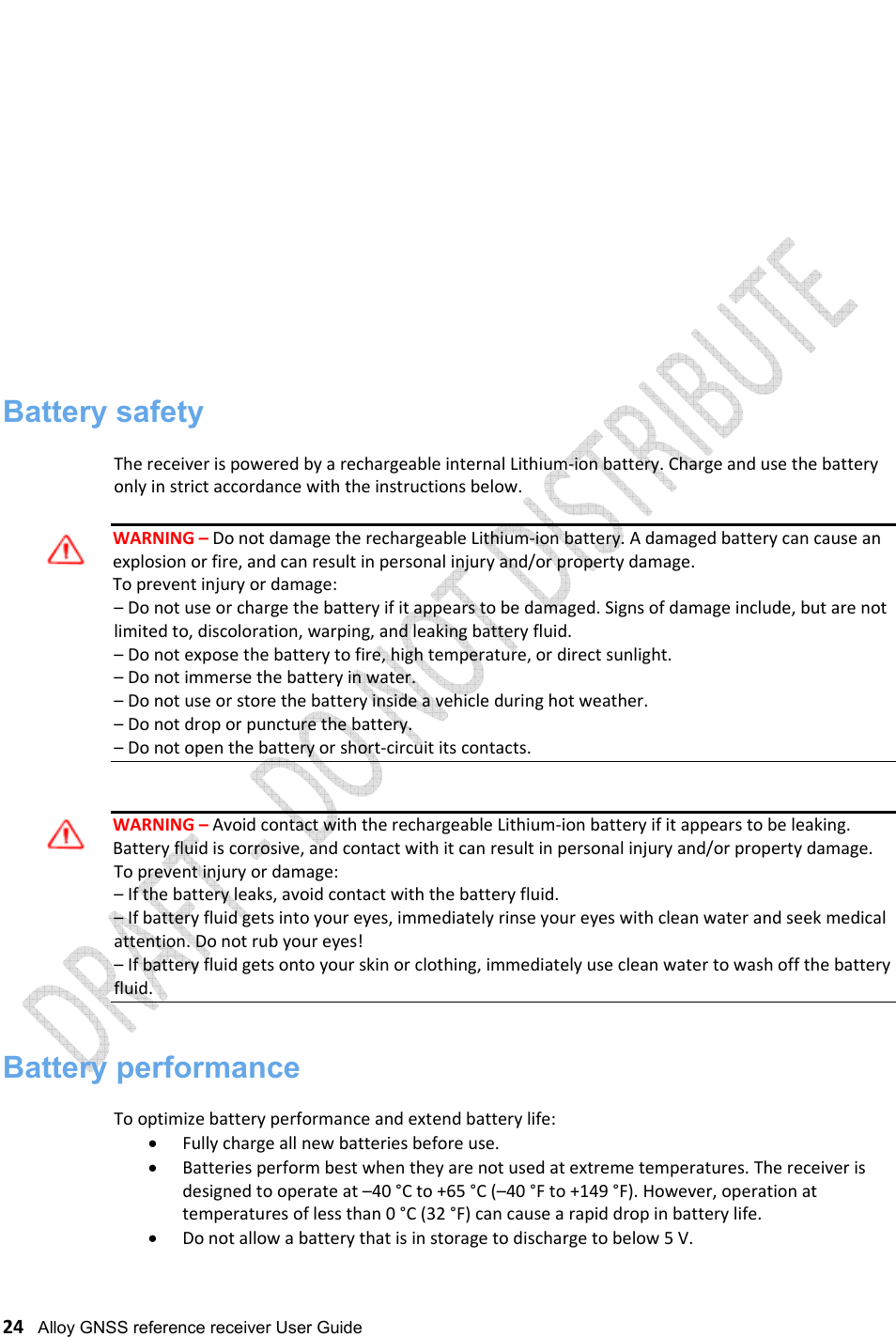   24   Alloy GNSS reference receiver User Guide                     Battery safety  The receiver is powered by a rechargeable internal Lithium-ion battery. Charge and use the battery only in strict accordance with the instructions below.  WARNING – Do not damage the rechargeable Lithium-ion battery. A damaged battery can cause an explosion or fire, and can result in personal injury and/or property damage. To prevent injury or damage: – Do not use or charge the battery if it appears to be damaged. Signs of damage include, but are not limited to, discoloration, warping, and leaking battery fluid. – Do not expose the battery to fire, high temperature, or direct sunlight. – Do not immerse the battery in water. – Do not use or store the battery inside a vehicle during hot weather. – Do not drop or puncture the battery. – Do not open the battery or short-circuit its contacts.   WARNING – Avoid contact with the rechargeable Lithium-ion battery if it appears to be leaking. Battery fluid is corrosive, and contact with it can result in personal injury and/or property damage. To prevent injury or damage: – If the battery leaks, avoid contact with the battery fluid. – If battery fluid gets into your eyes, immediately rinse your eyes with clean water and seek medical attention. Do not rub your eyes! – If battery fluid gets onto your skin or clothing, immediately use clean water to wash off the battery fluid.   Battery performance  To optimize battery performance and extend battery life: • Fully charge all new batteries before use. • Batteries perform best when they are not used at extreme temperatures. The receiver is designed to operate at –40 °C to +65 °C (–40 °F to +149 °F). However, operation at temperatures of less than 0 °C (32 °F) can cause a rapid drop in battery life. • Do not allow a battery that is in storage to discharge to below 5 V.  