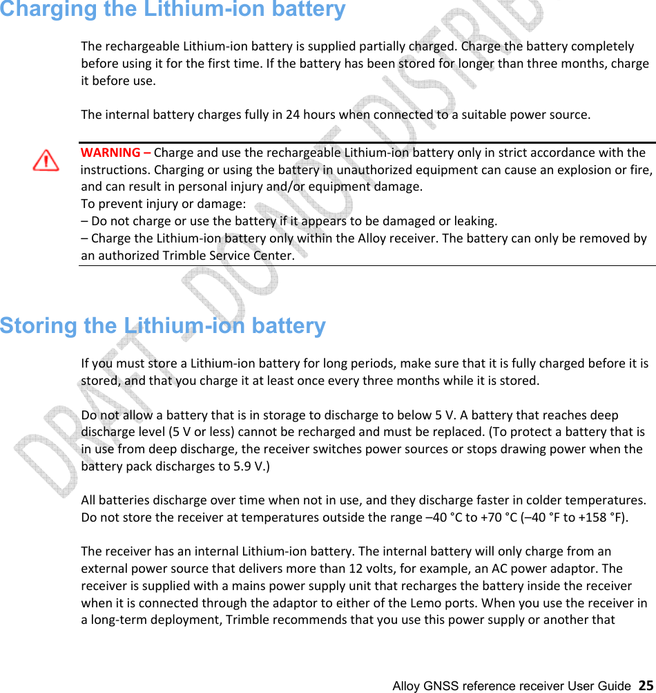  Alloy GNSS reference receiver User Guide  25                     Charging the Lithium-ion battery  The rechargeable Lithium-ion battery is supplied partially charged. Charge the battery completely before using it for the first time. If the battery has been stored for longer than three months, charge it before use.   The internal battery charges fully in 24 hours when connected to a suitable power source.  WARNING – Charge and use the rechargeable Lithium-ion battery only in strict accordance with the instructions. Charging or using the battery in unauthorized equipment can cause an explosion or fire, and can result in personal injury and/or equipment damage. To prevent injury or damage: – Do not charge or use the battery if it appears to be damaged or leaking. – Charge the Lithium-ion battery only within the Alloy receiver. The battery can only be removed by an authorized Trimble Service Center.    Storing the Lithium-ion battery  If you must store a Lithium-ion battery for long periods, make sure that it is fully charged before it is stored, and that you charge it at least once every three months while it is stored.  Do not allow a battery that is in storage to discharge to below 5 V. A battery that reaches deep discharge level (5 V or less) cannot be recharged and must be replaced. (To protect a battery that is in use from deep discharge, the receiver switches power sources or stops drawing power when the battery pack discharges to 5.9 V.)  All batteries discharge over time when not in use, and they discharge faster in colder temperatures. Do not store the receiver at temperatures outside the range –40 °C to +70 °C (–40 °F to +158 °F).  The receiver has an internal Lithium-ion battery. The internal battery will only charge from an external power source that delivers more than 12 volts, for example, an AC power adaptor. The receiver is supplied with a mains power supply unit that recharges the battery inside the receiver when it is connected through the adaptor to either of the Lemo ports. When you use the receiver in a long-term deployment, Trimble recommends that you use this power supply or another that 