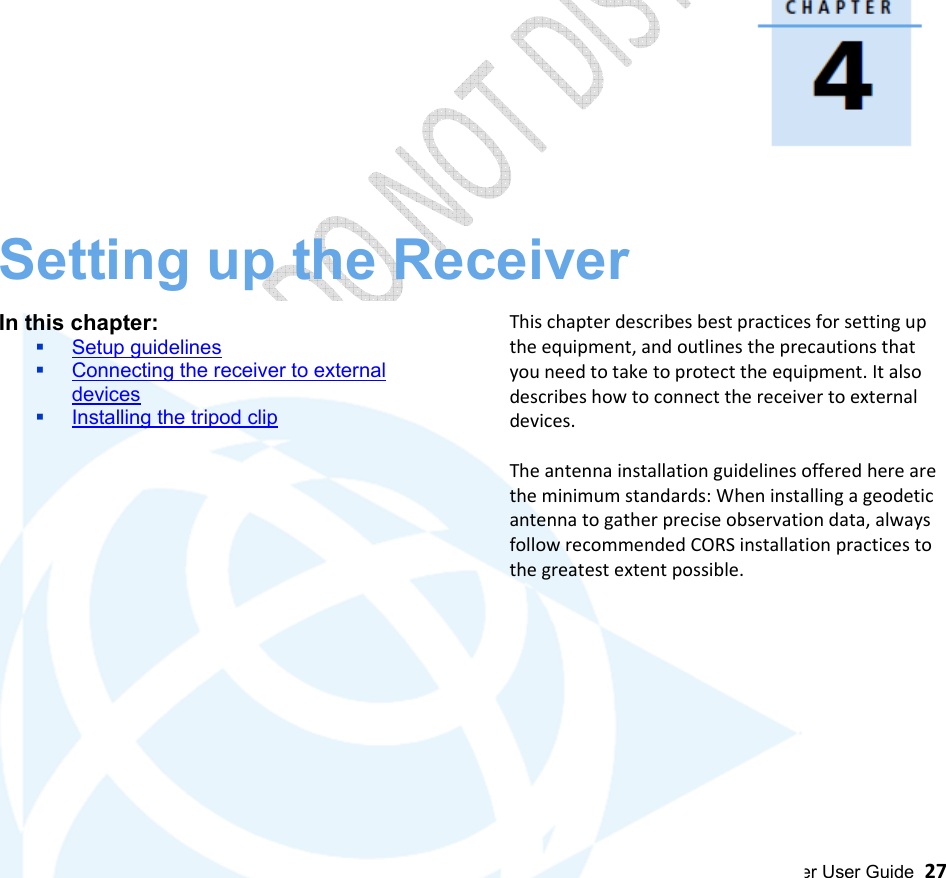  Alloy GNSS reference receiver User Guide  27                                        Setting up the Receiver  In this chapter:  Setup guidelines  Connecting the receiver to external devices  Installing the tripod clip        This chapter describes best practices for setting up the equipment, and outlines the precautions that you need to take to protect the equipment. It also describes how to connect the receiver to external devices.  The antenna installation guidelines offered here are the minimum standards: When installing a geodetic antenna to gather precise observation data, always follow recommended CORS installation practices to the greatest extent possible.            