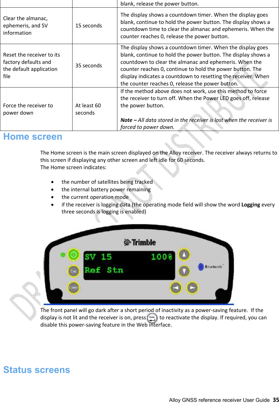  Alloy GNSS reference receiver User Guide  35 Home screen  The Home screen is the main screen displayed on the Alloy receiver. The receiver always returns to this screen if displaying any other screen and left idle for 60 seconds. The Home screen indicates:  • the number of satellites being tracked • the internal battery power remaining • the current operation mode • if the receiver is logging data (the operating mode field will show the word Logging every three seconds is logging is enabled)   The front panel will go dark after a short period of inactivity as a power-saving feature.  If the display is not lit and the receiver is on, press          to reactivate the display. If required, you can disable this power-saving feature in the Web interface.      Status screens  blank, release the power button.  Clear the almanac, ephemeris, and SV information  15 seconds The display shows a countdown timer. When the display goes blank, continue to hold the power button. The display shows a countdown time to clear the almanac and ephemeris. When the counter reaches 0, release the power button. Reset the receiver to its factory defaults and the default application file 35 seconds The display shows a countdown timer. When the display goes blank, continue to hold the power button. The display shows a countdown to clear the almanac and ephemeris. When the counter reaches 0, continue to hold the power button. The display indicates a countdown to resetting the receiver. When the counter reaches 0, release the power button. Force the receiver to power down At least 60 seconds If the method above does not work, use this method to force the receiver to turn off. When the Power LED goes off, release the power button.  Note – All data stored in the receiver is lost when the receiver is forced to power down. 