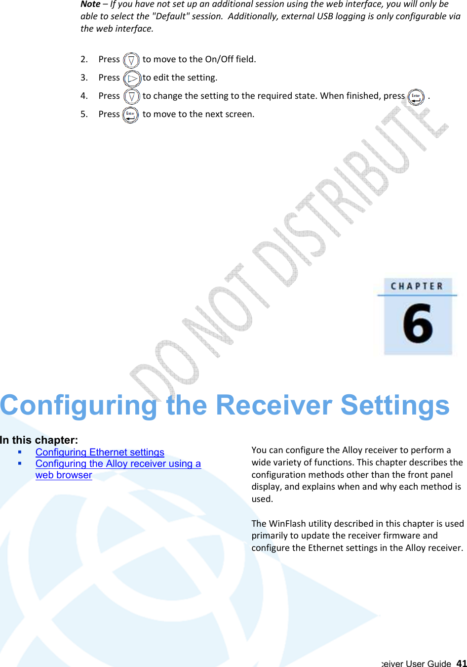  Alloy GNSS reference receiver User Guide  41  Note – If you have not set up an additional session using the web interface, you will only be able to select the &quot;Default&quot; session.  Additionally, external USB logging is only configurable via the web interface.  2. Press          to move to the On/Off field. 3. Press          to edit the setting. 4. Press          to change the setting to the required state. When finished, press          . 5. Press          to move to the next screen.                 Configuring the Receiver Settings 6  In this chapter:  Configuring Ethernet settings  Configuring the Alloy receiver using a web browser           You can configure the Alloy receiver to perform a wide variety of functions. This chapter describes the configuration methods other than the front panel display, and explains when and why each method is used.  The WinFlash utility described in this chapter is used primarily to update the receiver firmware and configure the Ethernet settings in the Alloy receiver.     