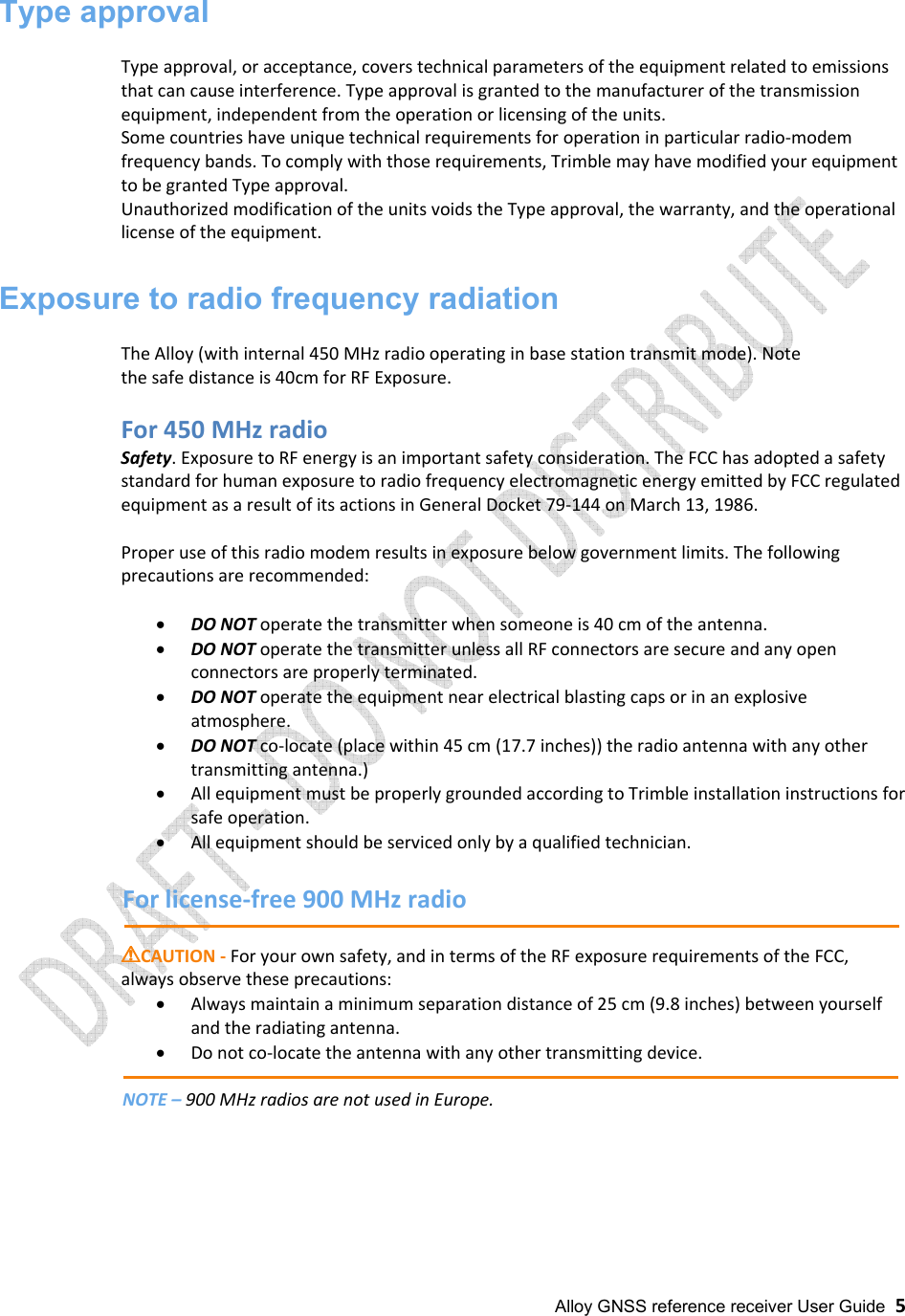 Alloy GNSS reference receiver User Guide  5 Type approval Type approval, or acceptance, covers technical parameters of the equipment related to emissions that can cause interference. Type approval is granted to the manufacturer of the transmission equipment, independent from the operation or licensing of the units. Some countries have unique technical requirements for operation in particular radio-modem frequency bands. To comply with those requirements, Trimble may have modified your equipment to be granted Type approval.  Unauthorized modification of the units voids the Type approval, the warranty, and the operational license of the equipment. Exposure to radio frequency radiation The Alloy (with internal 450 MHz radio operating in base station transmit mode). Note the safe distance is 40cm for RF Exposure.For 450 MHz radio Safety. Exposure to RF energy is an important safety consideration. The FCC has adopted a safety standard for human exposure to radio frequency electromagnetic energy emitted by FCC regulated equipment as a result of its actions in General Docket 79-144 on March 13, 1986. Proper use of this radio modem results in exposure below government limits. The following precautions are recommended: •DO NOT operate the transmitter when someone is 40 cm of the antenna.•DO NOT operate the transmitter unless all RF connectors are secure and any openconnectors are properly terminated.•DO NOT operate the equipment near electrical blasting caps or in an explosiveatmosphere.•DO NOT co-locate (place within 45 cm (17.7 inches)) the radio antenna with any other transmitting antenna.)•All equipment must be properly grounded according to Trimble installation instructions forsafe operation.•All equipment should be serviced only by a qualified technician.For license-free 900 MHz radio !!!!CAUTION - For your own safety, and in terms of the RF exposure requirements of the FCC, always observe these precautions: •Always maintain a minimum separation distance of 25 cm (9.8 inches) between yourselfand the radiating antenna.•Do not co-locate the antenna with any other transmitting device.NOTE – 900 MHz radios are not used in Europe. 