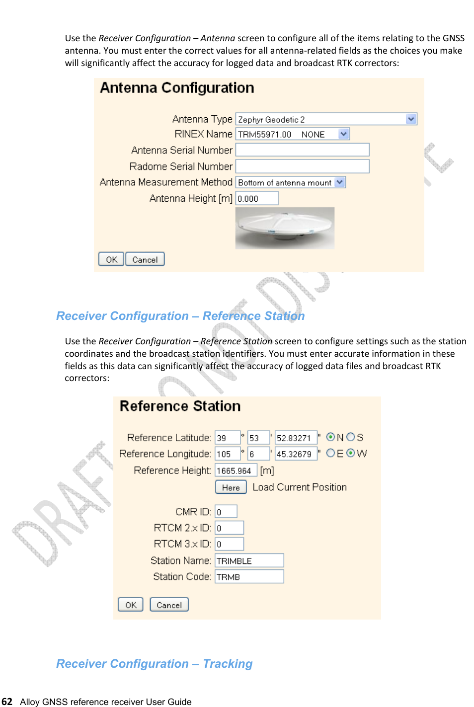   62   Alloy GNSS reference receiver User Guide  Use the Receiver Configuration – Antenna screen to configure all of the items relating to the GNSS antenna. You must enter the correct values for all antenna-related fields as the choices you make will significantly affect the accuracy for logged data and broadcast RTK correctors:    Receiver Configuration – Reference Station  Use the Receiver Configuration – Reference Station screen to configure settings such as the station coordinates and the broadcast station identifiers. You must enter accurate information in these fields as this data can significantly affect the accuracy of logged data files and broadcast RTK correctors:     Receiver Configuration – Tracking 