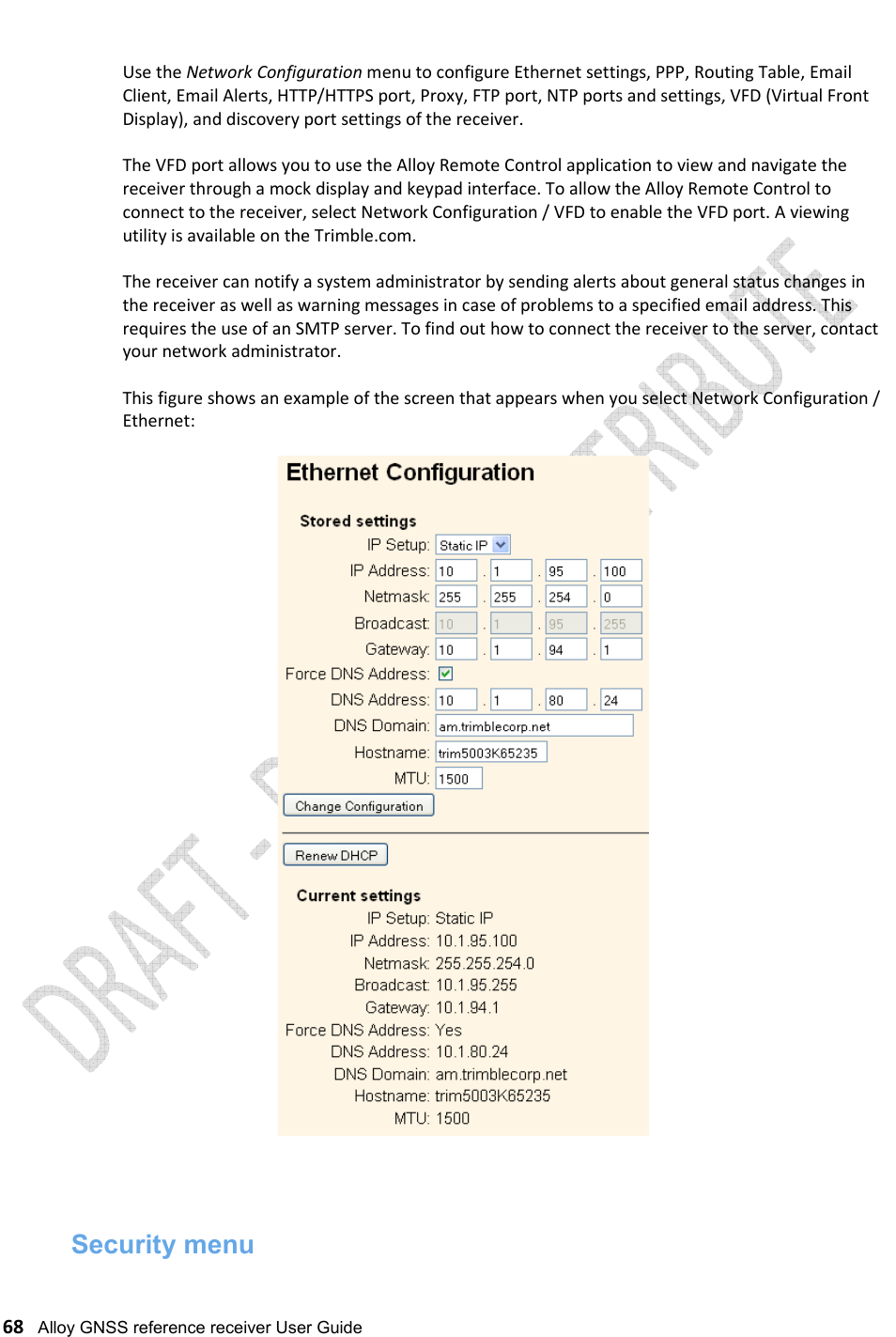   68   Alloy GNSS reference receiver User Guide  Use the Network Configuration menu to configure Ethernet settings, PPP, Routing Table, Email Client, Email Alerts, HTTP/HTTPS port, Proxy, FTP port, NTP ports and settings, VFD (Virtual Front Display), and discovery port settings of the receiver.  The VFD port allows you to use the Alloy Remote Control application to view and navigate the receiver through a mock display and keypad interface. To allow the Alloy Remote Control to connect to the receiver, select Network Configuration / VFD to enable the VFD port. A viewing utility is available on the Trimble.com.  The receiver can notify a system administrator by sending alerts about general status changes in the receiver as well as warning messages in case of problems to a specified email address. This requires the use of an SMTP server. To find out how to connect the receiver to the server, contact your network administrator.  This figure shows an example of the screen that appears when you select Network Configuration / Ethernet:     Security menu 