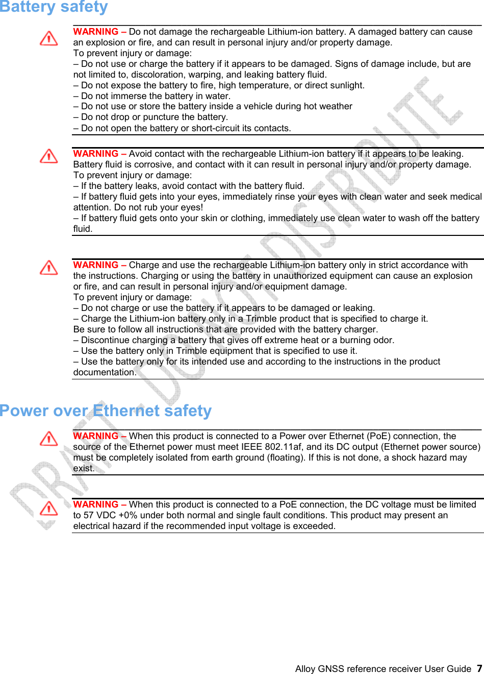 Alloy GNSS reference receiver User Guide  7 Battery safety _______________________________________________________________________________ WARNING – Do not damage the rechargeable Lithium-ion battery. A damaged battery can cause an explosion or fire, and can result in personal injury and/or property damage. To prevent injury or damage: – Do not use or charge the battery if it appears to be damaged. Signs of damage include, but arenot limited to, discoloration, warping, and leaking battery fluid. – Do not expose the battery to fire, high temperature, or direct sunlight.– Do not immerse the battery in water.– Do not use or store the battery inside a vehicle during hot weather– Do not drop or puncture the battery.– Do not open the battery or short-circuit its contacts.WARNING – Avoid contact with the rechargeable Lithium-ion battery if it appears to be leaking. Battery fluid is corrosive, and contact with it can result in personal injury and/or property damage. To prevent injury or damage: – If the battery leaks, avoid contact with the battery fluid.– If battery fluid gets into your eyes, immediately rinse your eyes with clean water and seek medicalattention. Do not rub your eyes! – If battery fluid gets onto your skin or clothing, immediately use clean water to wash off the batteryfluid. WARNING – Charge and use the rechargeable Lithium-ion battery only in strict accordance with the instructions. Charging or using the battery in unauthorized equipment can cause an explosion or fire, and can result in personal injury and/or equipment damage. To prevent injury or damage: – Do not charge or use the battery if it appears to be damaged or leaking.– Charge the Lithium-ion battery only in a Trimble product that is specified to charge it.Be sure to follow all instructions that are provided with the battery charger. – Discontinue charging a battery that gives off extreme heat or a burning odor.– Use the battery only in Trimble equipment that is specified to use it.– Use the battery only for its intended use and according to the instructions in the productdocumentation. Power over Ethernet safety _______________________________________________________________________________ WARNING – When this product is connected to a Power over Ethernet (PoE) connection, the source of the Ethernet power must meet IEEE 802.11af, and its DC output (Ethernet power source) must be completely isolated from earth ground (floating). If this is not done, a shock hazard may exist. WARNING – When this product is connected to a PoE connection, the DC voltage must be limited to 57 VDC +0% under both normal and single fault conditions. This product may present an electrical hazard if the recommended input voltage is exceeded. 