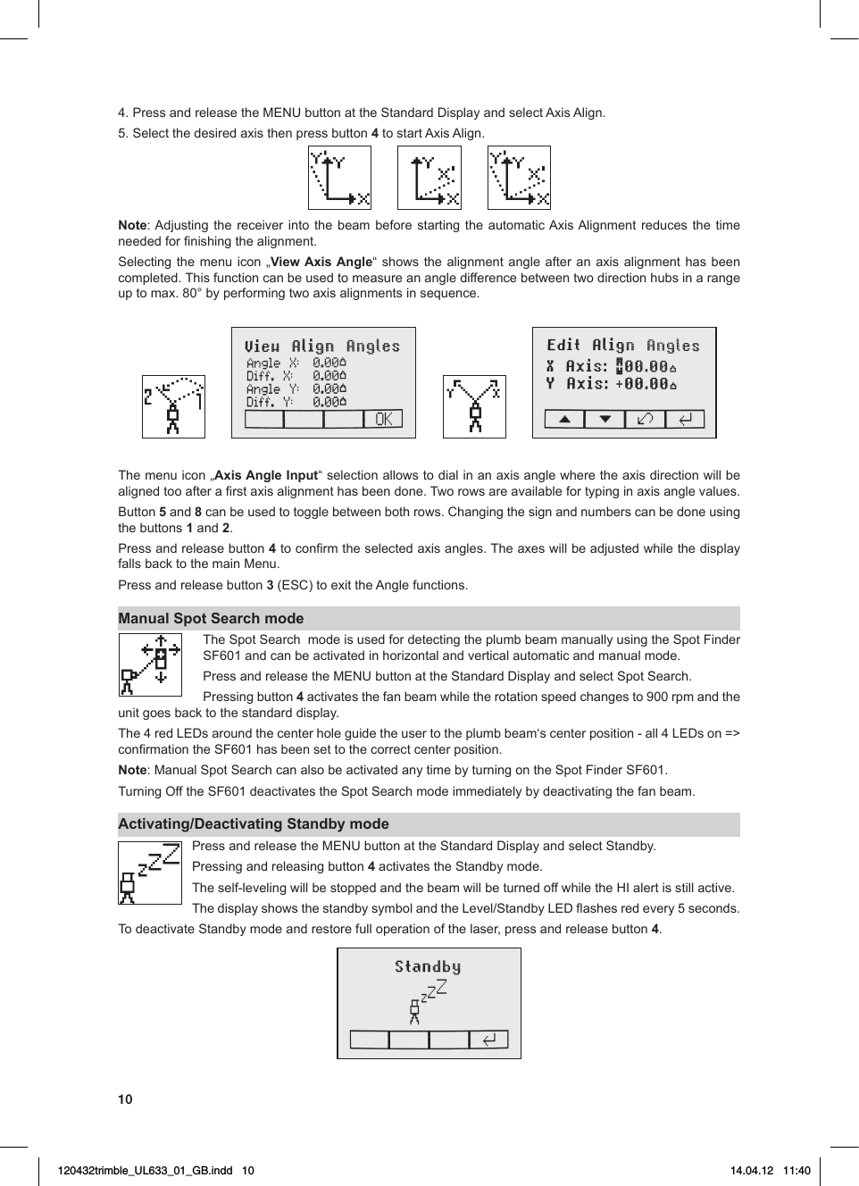 104.PressandreleasetheMENUbuttonattheStandardDisplayandselectAxisAlign.5.Selectthedesiredaxisthenpressbutton4tostartAxisAlign.Note:Adjusting thereceiver into the beam beforestarting the automaticAxisAlignmentreduces the timeneededfornishingthealignment.Selecting the menu icon „View Axis Angle“showsthealignmentangle after an axisalignmenthas beencompleted. This function can be used to measure an angle difference between two direction hubs in a range uptomax.80°byperformingtwoaxisalignmentsinsequence.The menu icon „Axis Angle Input“selectionallowstodialinanaxisanglewheretheaxisdirectionwillbealignedtooafterarstaxisalignmenthasbeendone.Tworowsareavailablefortypinginaxisanglevalues.Button5 and 8canbeusedtotogglebetweenbothrows.Changingthesignandnumberscanbedoneusingthe buttons 1 and 2. Press and release button 4toconrmtheselectedaxisangles.TheaxeswillbeadjustedwhilethedisplayfallsbacktothemainMenu.Press and release button 3(ESC)toexittheAnglefunctions.Manual Spot Search mode The Spot Search  mode is used for detecting the plumb beam manually using the Spot Finder SF601andcanbeactivatedinhorizontalandverticalautomaticandmanualmode.PressandreleasetheMENUbuttonattheStandardDisplayandselectSpotSearch.Pressing button 4activatesthefanbeamwhiletherotationspeedchangesto900rpmandtheunit goes back to the standard display.The4redLEDsaroundthecenterholeguidetheusertotheplumbbeam‘scenterposition-all4LEDson=&gt;conrmationtheSF601hasbeensettothecorrectcenterposition.Note:ManualSpotSearchcanalsobeactivatedanytimebyturningontheSpotFinderSF601.TurningOfftheSF601deactivatestheSpotSearchmodeimmediatelybydeactivatingthefanbeam.Activating/Deactivating Standby modePressandreleasetheMENUbuttonattheStandardDisplayandselectStandby.Pressing and releasing button 4 activates the Standby mode. Theself-levelingwillbestoppedandthebeamwillbeturnedoffwhiletheHIalertisstillactive.ThedisplayshowsthestandbysymbolandtheLevel/StandbyLEDashesredevery5seconds.To deactivate Standby mode and restore full operation of the laser, press and release button 4.120432trimble_UL633_01_GB.indd   10 14.04.12   11:40