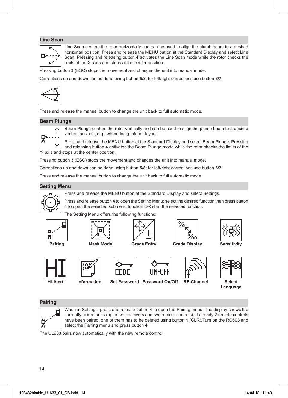 14Line ScanLine Scan centers the rotor horizontally and can be used to align the plumb beam to a desired horizontalposition.PressandreleasetheMENUbuttonattheStandardDisplayandselectLineScan. Pressing and releasing button 4 activates the Line Scan mode while the rotor checks the limitsoftheX-axisandstopsatthecenterposition.Pressing button 3(ESC)stopsthemovementandchangestheunitintomanualmode.Correctionsupanddowncanbedoneusingbutton5/8;forleft/rightcorrectionsusebutton6/7. Press and release the manual button to change the unit back to full automatic mode.Beam PlungeBeamPlungecenterstherotorverticallyandcanbeusedtoaligntheplumbbeamtoadesiredverticalposition,e.g.,whendoingInteriorlayout.PressandreleasetheMENUbuttonattheStandardDisplayandselectBeamPlunge.Pressingand releasing button 4activatestheBeamPlungemodewhiletherotorchecksthelimitsoftheY-axisandstopsatthecenterposition.Pressing button 3(ESC)stopsthemovementandchangestheunitintomanualmode.Correctionsupanddowncanbedoneusingbutton5/8;forleft/rightcorrectionsusebutton6/7. Press and release the manual button to change the unit back to full automatic mode.Setting MenuPressandreleasetheMENUbuttonattheStandardDisplayandselectSettings.Press and release button 4toopentheSettingMenu;selectthedesiredfunctionthenpressbutton4toopentheselectedsubmenufunctionORstarttheselectedfunction.TheSettingMenuoffersthefollowingfunctions:Pairing Mask Mode Grade Entry Grade Display Sensitivity HI-Alert  Information Set Password Password On/Off  RF-Channel Select Language PairingWheninSettings,pressandreleasebutton4 to open the Pairing menu. The display shows the currentlypairedunits(uptotworeceiversandtworemotecontrols).Ifalready2remotecontrolshave been paired, one of them has to be deleted using button 1(CLR).TurnontheRC603andselect the Pairing menu and press button 4. TheUL633pairsnowautomaticallywiththenewremotecontrol.120432trimble_UL633_01_GB.indd   14 14.04.12   11:40