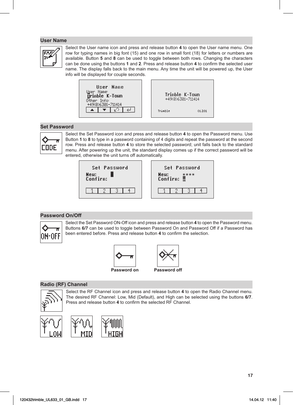 17User NameSelecttheUsernameiconandpressandreleasebutton4toopentheUsernamemenu.Onerowfortypingnamesinbigfont(15)andonerowinsmallfont(18)forlettersornumbersareavailable.Button5 and 8canbeusedtotogglebetweenbothrows.Changingthecharacterscan be done using the buttons 1 and 2. Press and release button 4toconrmtheselectedusername.Thedisplayfallsbacktothemainmenu.Anytimetheunitwillbepoweredup,theUserinfo will be displayed for couple seconds.Set PasswordSelect the Set Password icon and press and release button 4toopenthePasswordmenu.UseButton1 to 8 to type in a password containing of 4 digits and repeat the password at the second row. Press and release button 4tostoretheselectedpassword;unitfallsbacktothestandardmenu.Afterpoweringuptheunit,thestandarddisplaycomesupifthecorrectpasswordwillbeentered, otherwise the unit turns off automatically.Password On/OffSelecttheSetPasswordON-Officonandpressandreleasebutton4 to open the Password menu. Buttons6/7 can be used to toggle between Password On and Password Off if a Password has been entered before. Press and release button 4toconrmtheselection.Password on Password offRadio (RF) Channel  SelecttheRFChanneliconandpressandreleasebutton4toopentheRadioChannelmenu.ThedesiredRFChannel:Low,Mid(Default),andHighcanbeselectedusingthebuttons6/7. Press and release button 4toconrmtheselectedRFChannel.120432trimble_UL633_01_GB.indd   17 14.04.12   11:40