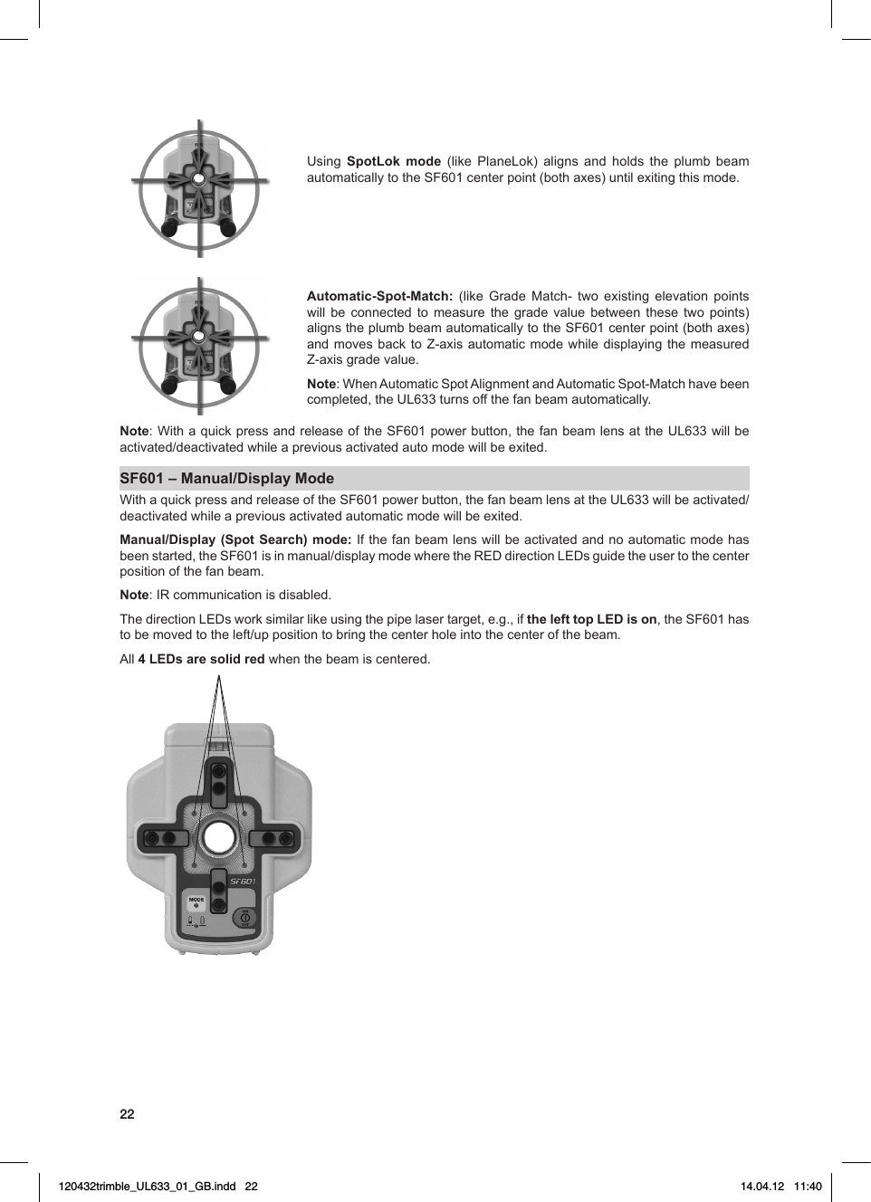 22Using SpotLok mode (like PlaneLok) aligns and holds the plumb beam automaticallytotheSF601centerpoint(bothaxes)untilexitingthismode.Automatic-Spot-Match:  (like Grade Match- two existing elevation pointswill be connected to measure the grade value between these two points) alignstheplumbbeamautomaticallytotheSF601centerpoint(bothaxes)andmovesback to Z-axis automaticmodewhile displaying the measuredZ-axisgradevalue.Note: WhenAutomaticSpotAlignmentandAutomaticSpot-Matchhavebeencompleted,theUL633turnsoffthefanbeamautomatically.Note:WithaquickpressandreleaseoftheSF601powerbutton,thefanbeamlensattheUL633willbeactivated/deactivatedwhileapreviousactivatedautomodewillbeexited.SF601 – Manual/Display Mode WithaquickpressandreleaseoftheSF601powerbutton,thefanbeamlensattheUL633willbeactivated/deactivatedwhileapreviousactivatedautomaticmodewillbeexited.Manual/Display (Spot Search) mode:Ifthefanbeamlenswill beactivatedandnoautomaticmodehasbeenstarted,theSF601isinmanual/displaymodewheretheREDdirectionLEDsguidetheusertothecenterposition of the fan beam.  Note:IRcommunicationisdisabled.ThedirectionLEDsworksimilarlikeusingthepipelasertarget,e.g.,ifthe left top LED is on,theSF601hastobemovedtotheleft/uppositiontobringthecenterholeintothecenterofthebeam.All4 LEDs are solid red when the beam is centered.120432trimble_UL633_01_GB.indd   22 14.04.12   11:40