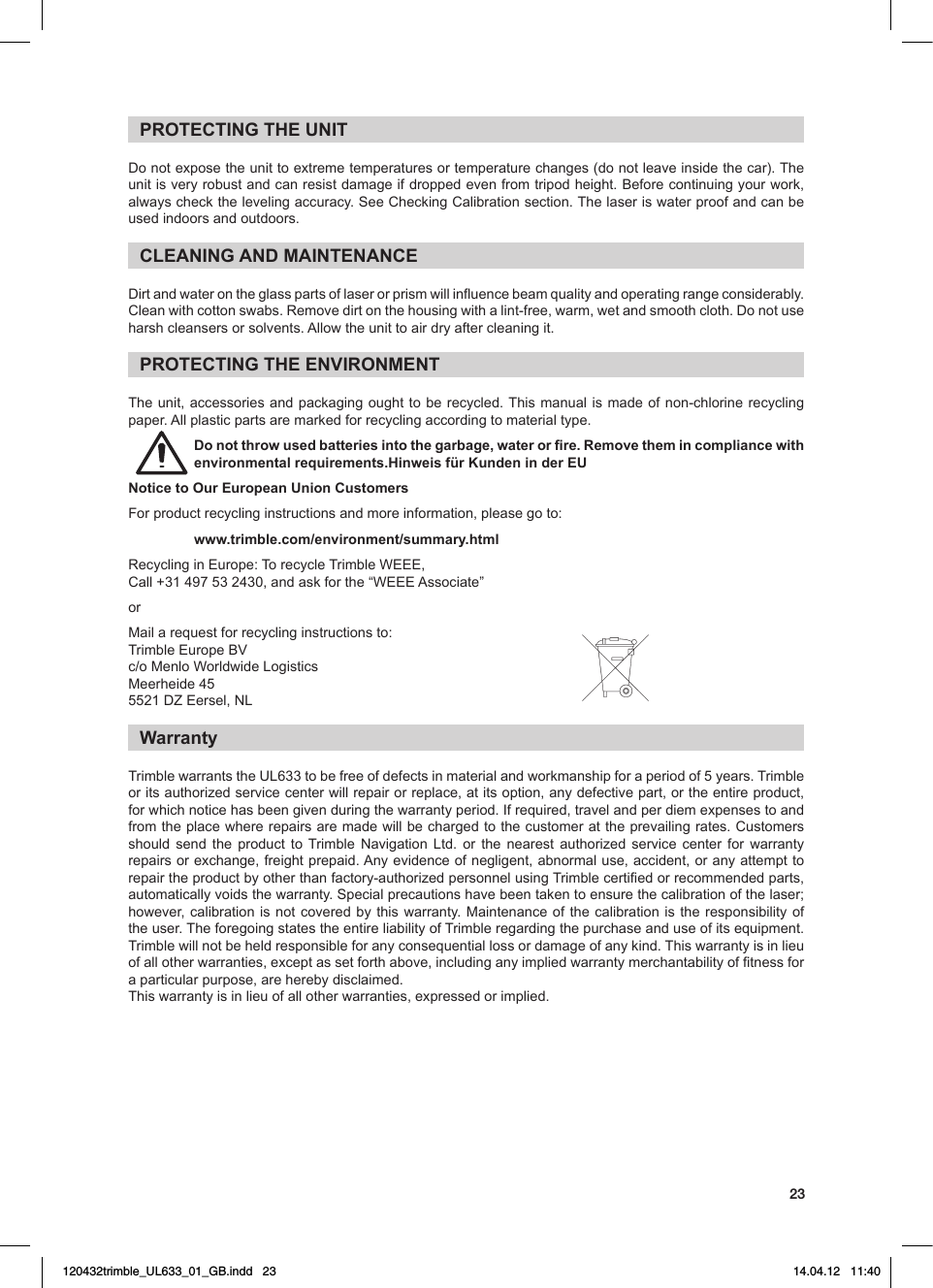 23PROTECTING THE UNITDonotexposetheunittoextremetemperaturesortemperaturechanges(donotleaveinsidethecar).Theunitisveryrobustandcanresistdamageifdroppedevenfromtripodheight.Beforecontinuingyourwork,alwayscheckthelevelingaccuracy.SeeCheckingCalibrationsection.Thelaseriswaterproofandcanbeused indoors and outdoors.CLEANING AND MAINTENANCEDirtandwaterontheglasspartsoflaserorprismwillinuencebeamqualityandoperatingrangeconsiderably.Cleanwithcottonswabs.Removedirtonthehousingwithalint-free,warm,wetandsmoothcloth.Donotuseharshcleansersorsolvents.Allowtheunittoairdryaftercleaningit.PROTECTING THE ENVIRONMENTThe unit, accessories and packaging ought to be recycled. This manual is made of non-chlorine recycling paper.Allplasticpartsaremarkedforrecyclingaccordingtomaterialtype.Do not throw used batteries into the garbage, water or re. Remove them in compliance with environmental requirements.Hinweis für Kunden in der EUNotice to Our European Union CustomersFor product recycling instructions and more information, please go to:www.trimble.com/environment/summary.htmlRecyclinginEurope:TorecycleTrimbleWEEE, Call+31497532430,andaskforthe“WEEEAssociate”orMailarequestforrecyclinginstructionsto:TrimbleEuropeBVc/oMenloWorldwideLogisticsMeerheide455521DZEersel,NLWarrantyTrimblewarrantstheUL633tobefreeofdefectsinmaterialandworkmanshipforaperiodof5years.Trimbleor its authorized service center will repair or replace, at its option, any defective part, or the entire product, forwhichnoticehasbeengivenduringthewarrantyperiod.Ifrequired,travelandperdiemexpensestoandfromtheplacewhererepairsaremadewillbechargedtothecustomerattheprevailingrates.Customersshould send the product to Trimble Navigation Ltd. or the nearest authorized service center for warrantyrepairsorexchange,freightprepaid.Anyevidenceofnegligent,abnormaluse,accident,oranyattempttorepairtheproductbyotherthanfactory-authorizedpersonnelusingTrimblecertiedorrecommendedparts,automaticallyvoidsthewarranty.Specialprecautionshavebeentakentoensurethecalibrationofthelaser;however,calibrationisnotcoveredbythis warranty.Maintenanceofthecalibration is the responsibility oftheuser.TheforegoingstatestheentireliabilityofTrimbleregardingthepurchaseanduseofitsequipment.Trimblewillnotbeheldresponsibleforanyconsequentiallossordamageofanykind.Thiswarrantyisinlieuofallotherwarranties,exceptassetforthabove,includinganyimpliedwarrantymerchantabilityoftnessfora particular purpose, are hereby disclaimed. Thiswarrantyisinlieuofallotherwarranties,expressedorimplied.120432trimble_UL633_01_GB.indd   23 14.04.12   11:40