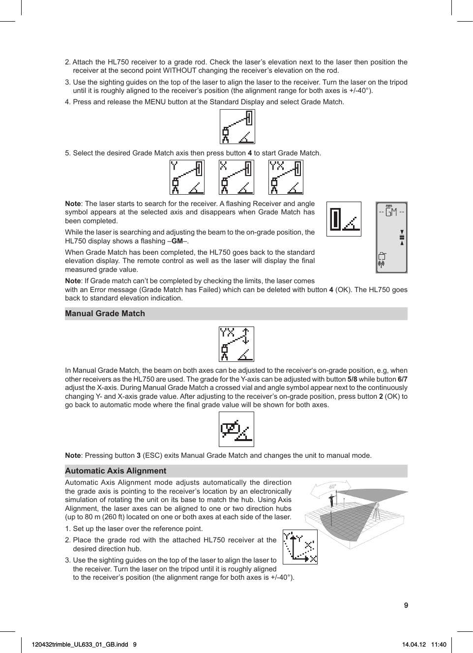92.AttachtheHL750receivertoagraderod.Checkthelaser’selevationnexttothelaserthenpositionthereceiveratthesecondpointWITHOUTchangingthereceiver’selevationontherod.3.Usethesightingguidesonthetopofthelasertoalignthelasertothereceiver.Turnthelaseronthetripoduntilitisroughlyalignedtothereceiver’sposition(thealignmentrangeforbothaxesis+/-40°).4.PressandreleasetheMENUbuttonattheStandardDisplayandselectGradeMatch. 5.SelectthedesiredGradeMatchaxisthenpressbutton 4tostartGradeMatch.Note:Thelaserstartstosearchforthereceiver.AashingReceiverandanglesymbolappears at theselected axis anddisappears when GradeMatch hasbeen completed.Whilethelaserissearchingandadjustingthebeamtotheon-gradeposition,theHL750displayshowsaashing–GM–.WhenGradeMatchhasbeencompleted,theHL750goesbacktothestandardelevationdisplay.Theremotecontrolaswellasthelaserwilldisplaythenalmeasured grade value.Note:IfGradematchcan’tbecompletedbycheckingthelimits,thelasercomeswithanErrormessage(GradeMatchhasFailed)whichcanbedeletedwithbutton4(OK).TheHL750goesback to standard elevation indication.Manual Grade MatchInManualGradeMatch,thebeamonbothaxescanbeadjustedtothereceiver‘son-gradeposition,e.g,whenotherreceiversastheHL750areused.ThegradefortheY-axiscanbeadjustedwithbutton5/8 while button 6/7 adjusttheX-axis.DuringManualGradeMatchacrossedvialandanglesymbolappearnexttothecontinuouslychangingY-andX-axisgradevalue.Afteradjustingtothereceiver’son-gradeposition,pressbutton2 (OK) to gobacktoautomaticmodewherethenalgradevaluewillbeshownforbothaxes.Note: Pressing button 3(ESC)exitsManualGradeMatchandchangestheunittomanualmode.Automatic Axis AlignmentAutomaticAxisAlignment mode adjusts automatically the directionthegradeaxisispointingtothereceiver’slocationbyanelectronicallysimulationofrotatingtheunitonitsbasetomatchthehub.UsingAxisAlignment,thelaseraxescanbealignedtooneortwodirectionhubs(upto80m(260ft)locatedononeorbothaxesateachsideofthelaser.1. Set up the laser over the reference point.2.Place the grade rod with the attached HL750 receiver at thedesired direction hub. 3.Usethesightingguidesonthetopofthelasertoalignthelasertothe receiver. Turn the laser on the tripod until it is roughly aligned tothereceiver’sposition(thealignmentrangeforbothaxesis+/-40°).mm120432trimble_UL633_01_GB.indd   9 14.04.12   11:40