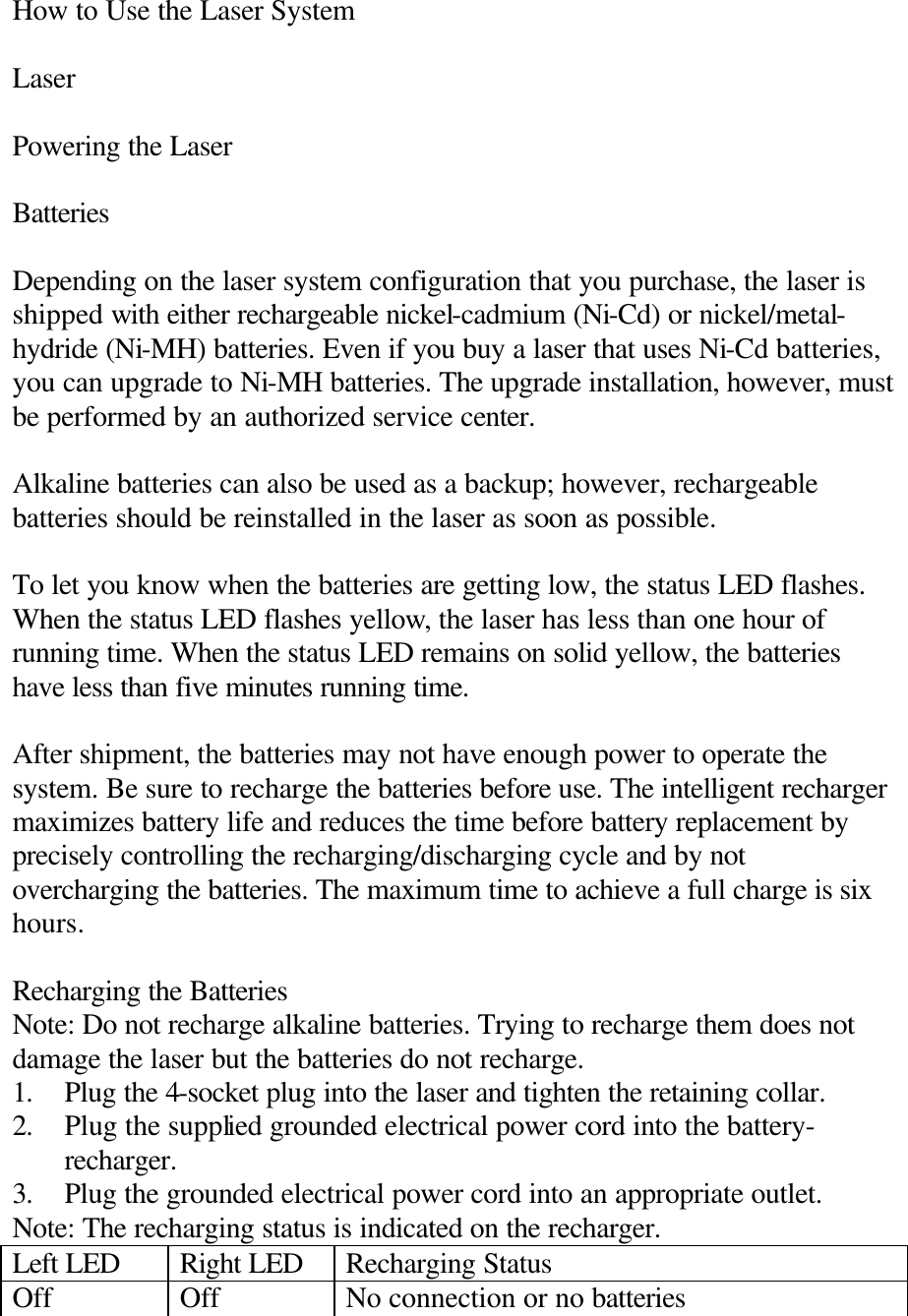 How to Use the Laser System  Laser  Powering the Laser  Batteries  Depending on the laser system configuration that you purchase, the laser is shipped with either rechargeable nickel-cadmium (Ni-Cd) or nickel/metal-hydride (Ni-MH) batteries. Even if you buy a laser that uses Ni-Cd batteries, you can upgrade to Ni-MH batteries. The upgrade installation, however, must be performed by an authorized service center.  Alkaline batteries can also be used as a backup; however, rechargeable batteries should be reinstalled in the laser as soon as possible.  To let you know when the batteries are getting low, the status LED flashes. When the status LED flashes yellow, the laser has less than one hour of running time. When the status LED remains on solid yellow, the batteries have less than five minutes running time.  After shipment, the batteries may not have enough power to operate the system. Be sure to recharge the batteries before use. The intelligent recharger maximizes battery life and reduces the time before battery replacement by precisely controlling the recharging/discharging cycle and by not overcharging the batteries. The maximum time to achieve a full charge is six hours.  Recharging the Batteries Note: Do not recharge alkaline batteries. Trying to recharge them does not damage the laser but the batteries do not recharge. 1. Plug the 4-socket plug into the laser and tighten the retaining collar. 2. Plug the supplied grounded electrical power cord into the battery-recharger. 3. Plug the grounded electrical power cord into an appropriate outlet. Note: The recharging status is indicated on the recharger. Left LED Right LED Recharging Status Off Off No connection or no batteries 