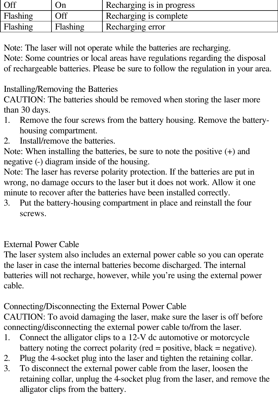 Off On Recharging is in progress Flashing Off Recharging is complete Flashing Flashing Recharging error  Note: The laser will not operate while the batteries are recharging. Note: Some countries or local areas have regulations regarding the disposal of rechargeable batteries. Please be sure to follow the regulation in your area.  Installing/Removing the Batteries CAUTION: The batteries should be removed when storing the laser more than 30 days. 1. Remove the four screws from the battery housing. Remove the battery-housing compartment. 2. Install/remove the batteries. Note: When installing the batteries, be sure to note the positive (+) and negative (-) diagram inside of the housing. Note: The laser has reverse polarity protection. If the batteries are put in wrong, no damage occurs to the laser but it does not work. Allow it one minute to recover after the batteries have been installed correctly. 3. Put the battery-housing compartment in place and reinstall the four screws.   External Power Cable The laser system also includes an external power cable so you can operate the laser in case the internal batteries become discharged. The internal batteries will not recharge, however, while you’re using the external power cable.  Connecting/Disconnecting the External Power Cable CAUTION: To avoid damaging the laser, make sure the laser is off before connecting/disconnecting the external power cable to/from the laser. 1. Connect the alligator clips to a 12-V dc automotive or motorcycle battery noting the correct polarity (red = positive, black = negative). 2. Plug the 4-socket plug into the laser and tighten the retaining collar. 3. To disconnect the external power cable from the laser, loosen the retaining collar, unplug the 4-socket plug from the laser, and remove the alligator clips from the battery. 