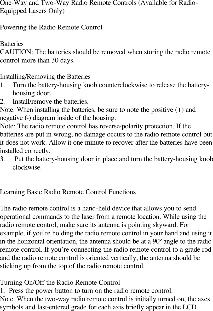 One-Way and Two-Way Radio Remote Controls (Available for Radio-Equipped Lasers Only)  Powering the Radio Remote Control  Batteries CAUTION: The batteries should be removed when storing the radio remote control more than 30 days.  Installing/Removing the Batteries 1. Turn the battery-housing knob counterclockwise to release the battery-housing door. 2. Install/remove the batteries. Note: When installing the batteries, be sure to note the positive (+) and negative (-) diagram inside of the housing. Note: The radio remote control has reverse-polarity protection. If the batteries are put in wrong, no damage occurs to the radio remote control but it does not work. Allow it one minute to recover after the batteries have been installed correctly. 3.  Put the battery-housing door in place and turn the battery-housing knob clockwise.   Learning Basic Radio Remote Control Functions  The radio remote control is a hand-held device that allows you to send operational commands to the laser from a remote location. While using the radio remote control, make sure its antenna is pointing skyward. For example, if you’re holding the radio remote control in your hand and using it in the horizontal orientation, the antenna should be at a 90º angle to the radio remote control. If you’re connecting the radio remote control to a grade rod and the radio remote control is oriented vertically, the antenna should be sticking up from the top of the radio remote control.  Turning On/Off the Radio Remote Control 1. Press the power button to turn on the radio remote control. Note: When the two-way radio remote control is initially turned on, the axes symbols and last-entered grade for each axis briefly appear in the LCD. 