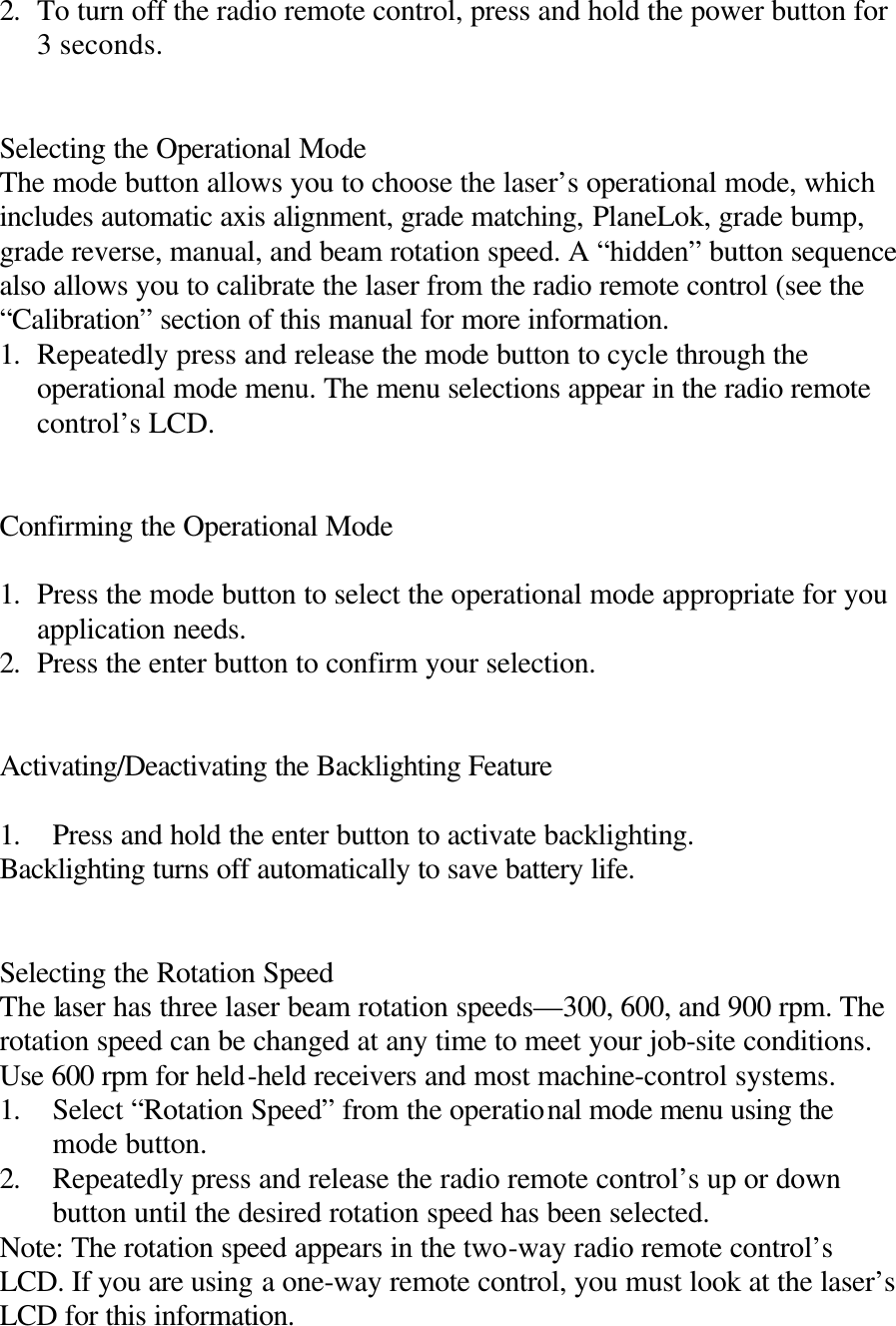 2. To turn off the radio remote control, press and hold the power button for 3 seconds.   Selecting the Operational Mode The mode button allows you to choose the laser’s operational mode, which includes automatic axis alignment, grade matching, PlaneLok, grade bump, grade reverse, manual, and beam rotation speed. A “hidden” button sequence also allows you to calibrate the laser from the radio remote control (see the “Calibration” section of this manual for more information. 1. Repeatedly press and release the mode button to cycle through the operational mode menu. The menu selections appear in the radio remote control’s LCD.   Confirming the Operational Mode  1. Press the mode button to select the operational mode appropriate for you application needs. 2. Press the enter button to confirm your selection.   Activating/Deactivating the Backlighting Feature  1. Press and hold the enter button to activate backlighting. Backlighting turns off automatically to save battery life.   Selecting the Rotation Speed The laser has three laser beam rotation speeds—300, 600, and 900 rpm. The rotation speed can be changed at any time to meet your job-site conditions. Use 600 rpm for held-held receivers and most machine-control systems. 1. Select “Rotation Speed” from the operational mode menu using the mode button. 2. Repeatedly press and release the radio remote control’s up or down button until the desired rotation speed has been selected. Note: The rotation speed appears in the two-way radio remote control’s LCD. If you are using a one-way remote control, you must look at the laser’s LCD for this information. 