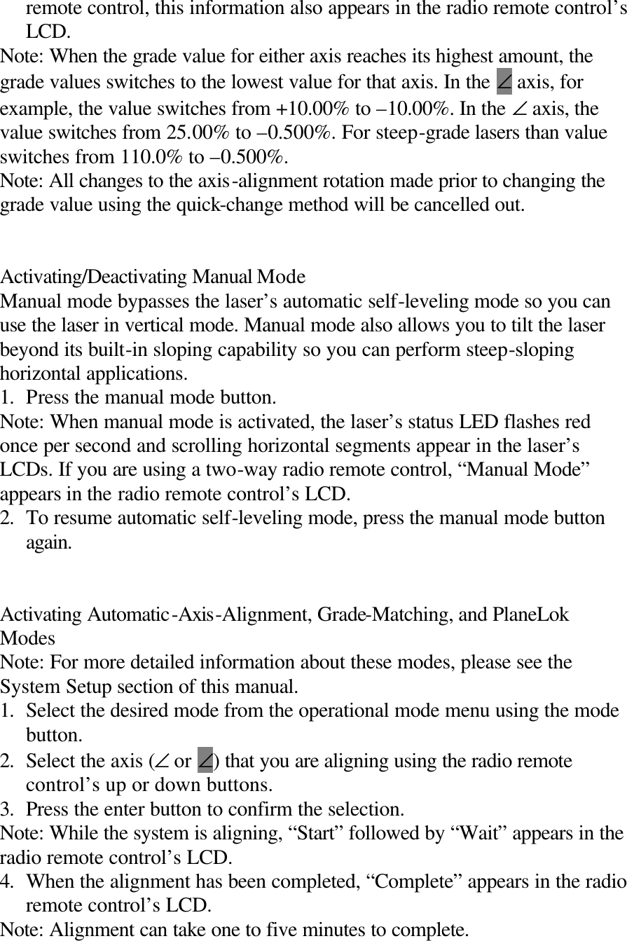 remote control, this information also appears in the radio remote control’s LCD. Note: When the grade value for either axis reaches its highest amount, the grade values switches to the lowest value for that axis. In the ∠ axis, for example, the value switches from +10.00% to –10.00%. In the ∠ axis, the value switches from 25.00% to –0.500%. For steep-grade lasers than value switches from 110.0% to –0.500%. Note: All changes to the axis-alignment rotation made prior to changing the grade value using the quick-change method will be cancelled out.   Activating/Deactivating Manual Mode Manual mode bypasses the laser’s automatic self-leveling mode so you can use the laser in vertical mode. Manual mode also allows you to tilt the laser beyond its built-in sloping capability so you can perform steep-sloping horizontal applications. 1. Press the manual mode button. Note: When manual mode is activated, the laser’s status LED flashes red once per second and scrolling horizontal segments appear in the laser’s LCDs. If you are using a two-way radio remote control, “Manual Mode” appears in the radio remote control’s LCD. 2. To resume automatic self-leveling mode, press the manual mode button again.   Activating Automatic-Axis-Alignment, Grade-Matching, and PlaneLok Modes Note: For more detailed information about these modes, please see the System Setup section of this manual. 1. Select the desired mode from the operational mode menu using the mode button. 2. Select the axis (∠ or ∠) that you are aligning using the radio remote control’s up or down buttons. 3. Press the enter button to confirm the selection. Note: While the system is aligning, “Start” followed by “Wait” appears in the radio remote control’s LCD. 4. When the alignment has been completed, “Complete” appears in the radio remote control’s LCD. Note: Alignment can take one to five minutes to complete. 