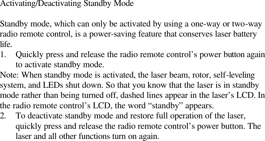 Activating/Deactivating Standby Mode  Standby mode, which can only be activated by using a one-way or two-way radio remote control, is a power-saving feature that conserves laser battery life. 1. Quickly press and release the radio remote control’s power button again to activate standby mode. Note: When standby mode is activated, the laser beam, rotor, self-leveling system, and LEDs shut down. So that you know that the laser is in standby mode rather than being turned off, dashed lines appear in the laser’s LCD. In the radio remote control’s LCD, the word “standby” appears. 2. To deactivate standby mode and restore full operation of the laser, quickly press and release the radio remote control’s power button. The laser and all other functions turn on again. 