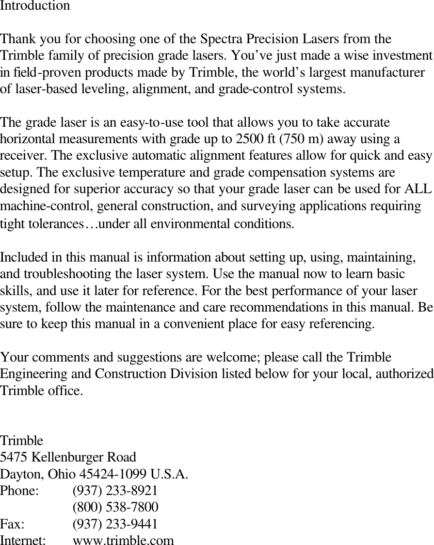 Introduction  Thank you for choosing one of the Spectra Precision Lasers from the Trimble family of precision grade lasers. You’ve just made a wise investment in field-proven products made by Trimble, the world’s largest manufacturer of laser-based leveling, alignment, and grade-control systems.  The grade laser is an easy-to-use tool that allows you to take accurate horizontal measurements with grade up to 2500 ft (750 m) away using a receiver. The exclusive automatic alignment features allow for quick and easy setup. The exclusive temperature and grade compensation systems are designed for superior accuracy so that your grade laser can be used for ALL machine-control, general construction, and surveying applications requiring tight tolerances…under all environmental conditions.  Included in this manual is information about setting up, using, maintaining, and troubleshooting the laser system. Use the manual now to learn basic skills, and use it later for reference. For the best performance of your laser system, follow the maintenance and care recommendations in this manual. Be sure to keep this manual in a convenient place for easy referencing.  Your comments and suggestions are welcome; please call the Trimble Engineering and Construction Division listed below for your local, authorized Trimble office.   Trimble 5475 Kellenburger Road Dayton, Ohio 45424-1099 U.S.A. Phone: (937) 233-8921   (800) 538-7800 Fax:    (937) 233-9441 Internet: www.trimble.com 