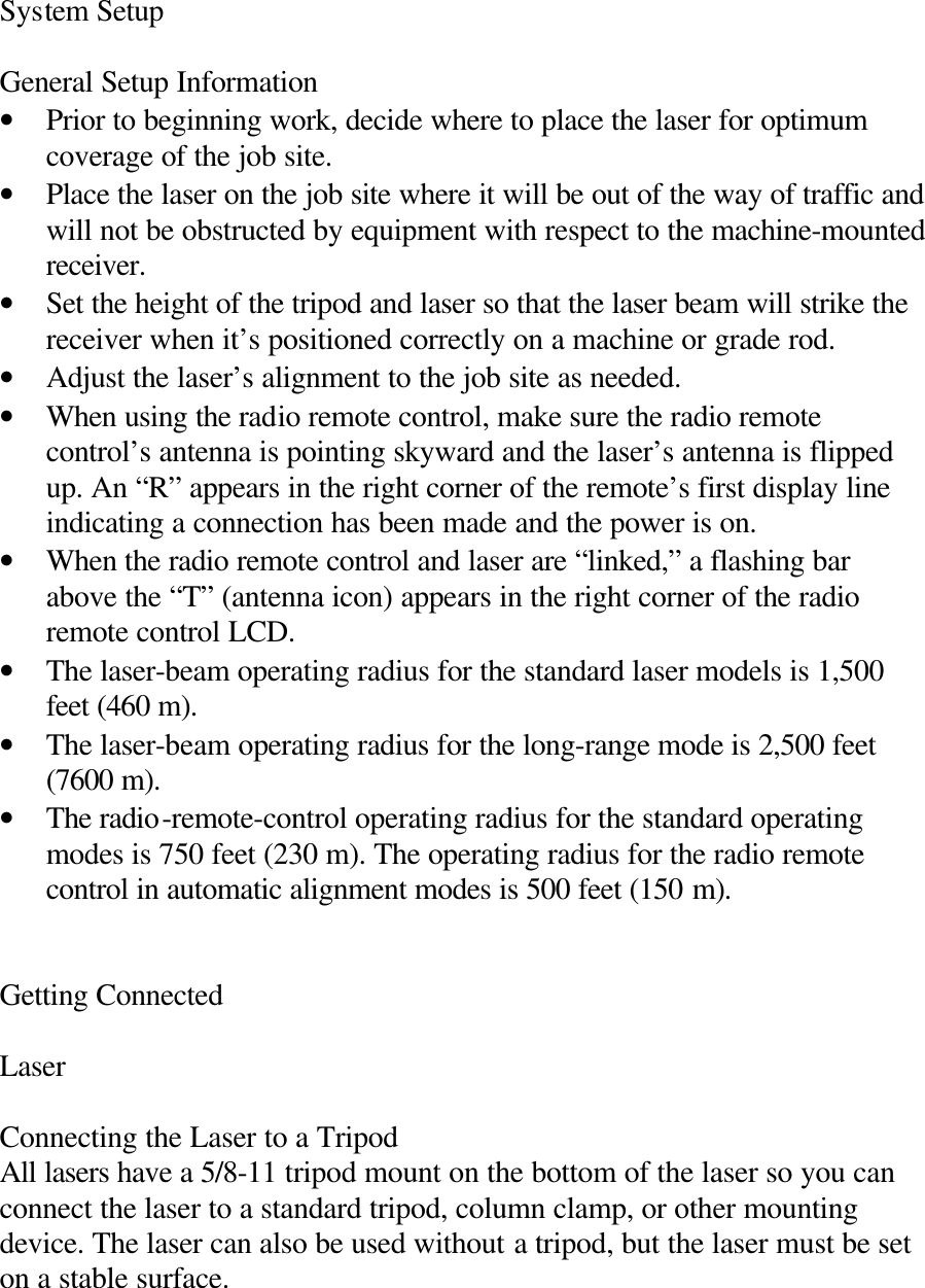 System Setup  General Setup Information • Prior to beginning work, decide where to place the laser for optimum coverage of the job site. • Place the laser on the job site where it will be out of the way of traffic and will not be obstructed by equipment with respect to the machine-mounted receiver. • Set the height of the tripod and laser so that the laser beam will strike the receiver when it’s positioned correctly on a machine or grade rod. • Adjust the laser’s alignment to the job site as needed. • When using the radio remote control, make sure the radio remote control’s antenna is pointing skyward and the laser’s antenna is flipped up. An “R” appears in the right corner of the remote’s first display line indicating a connection has been made and the power is on. • When the radio remote control and laser are “linked,” a flashing bar above the “T” (antenna icon) appears in the right corner of the radio remote control LCD. • The laser-beam operating radius for the standard laser models is 1,500 feet (460 m). • The laser-beam operating radius for the long-range mode is 2,500 feet (7600 m). • The radio-remote-control operating radius for the standard operating modes is 750 feet (230 m). The operating radius for the radio remote control in automatic alignment modes is 500 feet (150 m).   Getting Connected  Laser  Connecting the Laser to a Tripod All lasers have a 5/8-11 tripod mount on the bottom of the laser so you can connect the laser to a standard tripod, column clamp, or other mounting device. The laser can also be used without a tripod, but the laser must be set on a stable surface.  