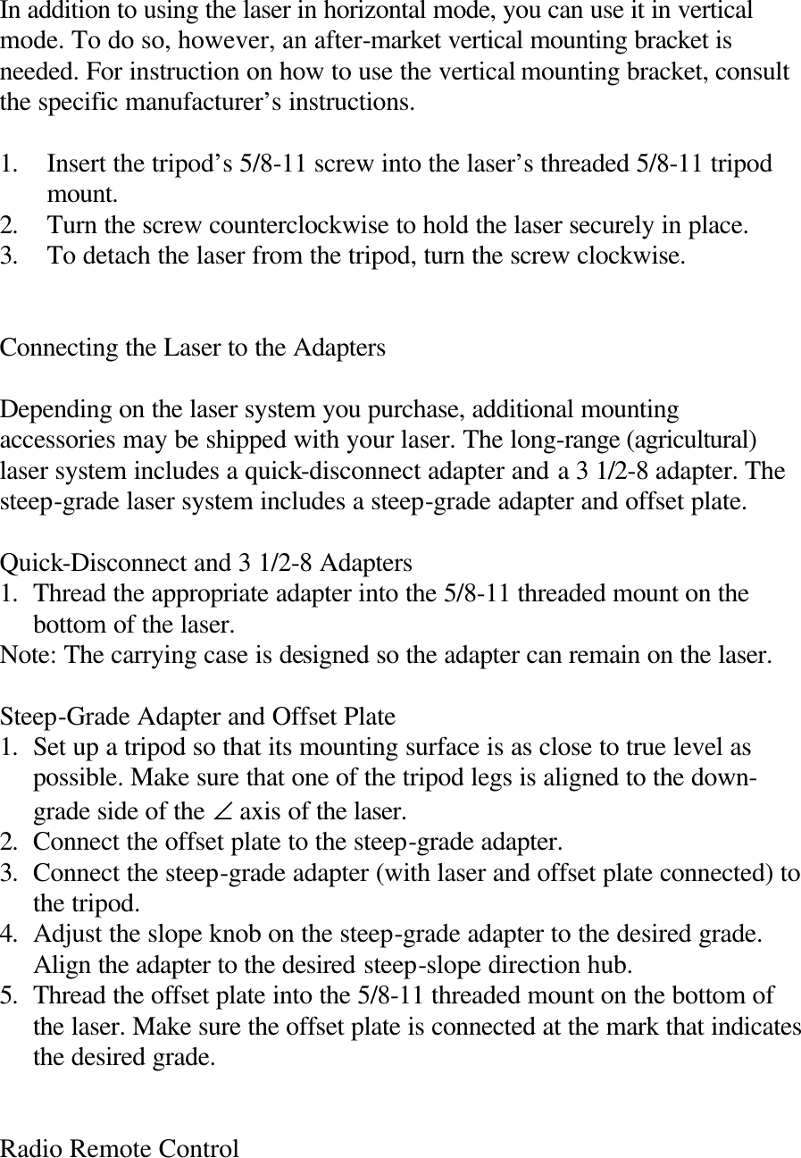 In addition to using the laser in horizontal mode, you can use it in vertical mode. To do so, however, an after-market vertical mounting bracket is needed. For instruction on how to use the vertical mounting bracket, consult the specific manufacturer’s instructions.  1. Insert the tripod’s 5/8-11 screw into the laser’s threaded 5/8-11 tripod mount. 2. Turn the screw counterclockwise to hold the laser securely in place. 3. To detach the laser from the tripod, turn the screw clockwise.   Connecting the Laser to the Adapters  Depending on the laser system you purchase, additional mounting accessories may be shipped with your laser. The long-range (agricultural) laser system includes a quick-disconnect adapter and a 3 1/2-8 adapter. The steep-grade laser system includes a steep-grade adapter and offset plate.  Quick-Disconnect and 3 1/2-8 Adapters 1. Thread the appropriate adapter into the 5/8-11 threaded mount on the bottom of the laser. Note: The carrying case is designed so the adapter can remain on the laser.  Steep-Grade Adapter and Offset Plate 1. Set up a tripod so that its mounting surface is as close to true level as possible. Make sure that one of the tripod legs is aligned to the down-grade side of the ∠ axis of the laser. 2. Connect the offset plate to the steep-grade adapter. 3. Connect the steep-grade adapter (with laser and offset plate connected) to the tripod. 4. Adjust the slope knob on the steep-grade adapter to the desired grade. Align the adapter to the desired steep-slope direction hub. 5. Thread the offset plate into the 5/8-11 threaded mount on the bottom of the laser. Make sure the offset plate is connected at the mark that indicates the desired grade.   Radio Remote Control  