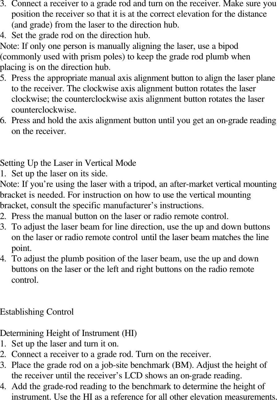 3. Connect a receiver to a grade rod and turn on the receiver. Make sure you position the receiver so that it is at the correct elevation for the distance (and grade) from the laser to the direction hub. 4. Set the grade rod on the direction hub. Note: If only one person is manually aligning the laser, use a bipod (commonly used with prism poles) to keep the grade rod plumb when placing is on the direction hub. 5. Press the appropriate manual axis alignment button to align the laser plane to the receiver. The clockwise axis alignment button rotates the laser clockwise; the counterclockwise axis alignment button rotates the laser counterclockwise. 6. Press and hold the axis alignment button until you get an on-grade reading on the receiver.   Setting Up the Laser in Vertical Mode 1. Set up the laser on its side. Note: If you’re using the laser with a tripod, an after-market vertical mounting bracket is needed. For instruction on how to use the vertical mounting bracket, consult the specific manufacturer’s instructions. 2. Press the manual button on the laser or radio remote control. 3. To adjust the laser beam for line direction, use the up and down buttons on the laser or radio remote control until the laser beam matches the line point. 4. To adjust the plumb position of the laser beam, use the up and down buttons on the laser or the left and right buttons on the radio remote control.   Establishing Control  Determining Height of Instrument (HI) 1. Set up the laser and turn it on. 2. Connect a receiver to a grade rod. Turn on the receiver. 3. Place the grade rod on a job-site benchmark (BM). Adjust the height of the receiver until the receiver’s LCD shows an on-grade reading. 4. Add the grade-rod reading to the benchmark to determine the height of instrument. Use the HI as a reference for all other elevation measurements.  