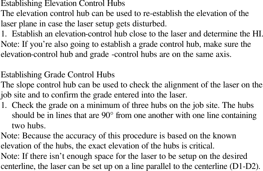 Establishing Elevation Control Hubs The elevation control hub can be used to re-establish the elevation of the laser plane in case the laser setup gets disturbed. 1. Establish an elevation-control hub close to the laser and determine the HI. Note: If you’re also going to establish a grade control hub, make sure the elevation-control hub and grade -control hubs are on the same axis.  Establishing Grade Control Hubs The slope control hub can be used to check the alignment of the laser on the job site and to confirm the grade entered into the laser. 1. Check the grade on a minimum of three hubs on the job site. The hubs should be in lines that are 90° from one another with one line containing two hubs. Note: Because the accuracy of this procedure is based on the known elevation of the hubs, the exact elevation of the hubs is critical. Note: If there isn’t enough space for the laser to be setup on the desired centerline, the laser can be set up on a line parallel to the centerline (D1-D2). 