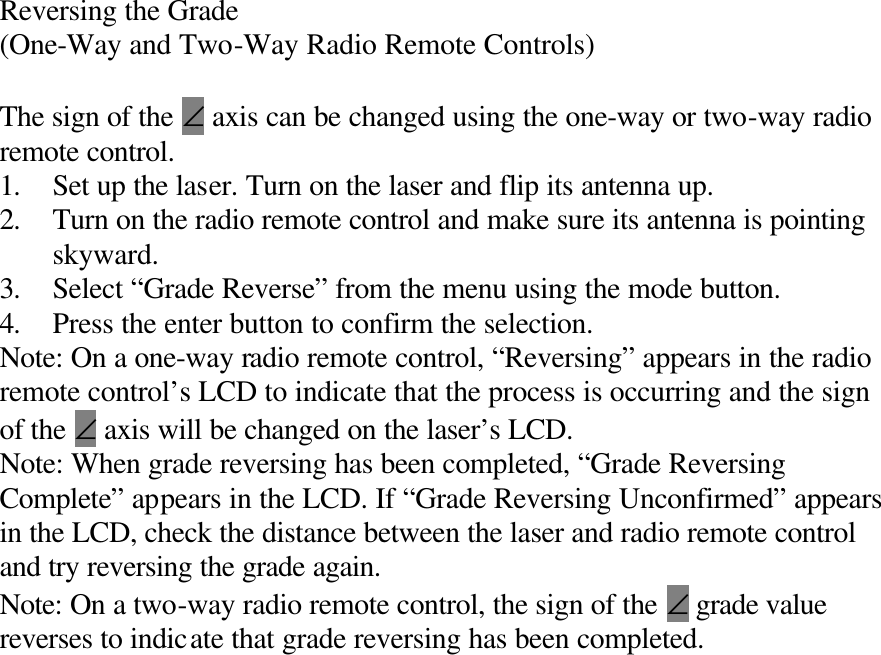 Reversing the Grade (One-Way and Two-Way Radio Remote Controls)  The sign of the ∠ axis can be changed using the one-way or two-way radio remote control. 1. Set up the laser. Turn on the laser and flip its antenna up. 2. Turn on the radio remote control and make sure its antenna is pointing skyward. 3. Select “Grade Reverse” from the menu using the mode button. 4. Press the enter button to confirm the selection. Note: On a one-way radio remote control, “Reversing” appears in the radio remote control’s LCD to indicate that the process is occurring and the sign of the ∠ axis will be changed on the laser’s LCD. Note: When grade reversing has been completed, “Grade Reversing Complete” appears in the LCD. If “Grade Reversing Unconfirmed” appears in the LCD, check the distance between the laser and radio remote control and try reversing the grade again. Note: On a two-way radio remote control, the sign of the ∠ grade value reverses to indicate that grade reversing has been completed. 