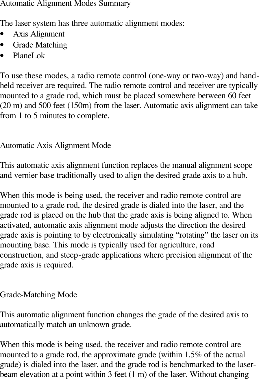 Automatic Alignment Modes Summary  The laser system has three automatic alignment modes: • Axis Alignment • Grade Matching • PlaneLok  To use these modes, a radio remote control (one-way or two-way) and hand-held receiver are required. The radio remote control and receiver are typically mounted to a grade rod, which must be placed somewhere between 60 feet (20 m) and 500 feet (150m) from the laser. Automatic axis alignment can take from 1 to 5 minutes to complete.   Automatic Axis Alignment Mode  This automatic axis alignment function replaces the manual alignment scope and vernier base traditionally used to align the desired grade axis to a hub.  When this mode is being used, the receiver and radio remote control are mounted to a grade rod, the desired grade is dialed into the laser, and the grade rod is placed on the hub that the grade axis is being aligned to. When activated, automatic axis alignment mode adjusts the direction the desired grade axis is pointing to by electronically simulating “rotating” the laser on its mounting base. This mode is typically used for agriculture, road construction, and steep-grade applications where precision alignment of the grade axis is required.   Grade-Matching Mode  This automatic alignment function changes the grade of the desired axis to automatically match an unknown grade.  When this mode is being used, the receiver and radio remote control are mounted to a grade rod, the approximate grade (within 1.5% of the actual grade) is dialed into the laser, and the grade rod is benchmarked to the laser-beam elevation at a point within 3 feet (1 m) of the laser. Without changing 