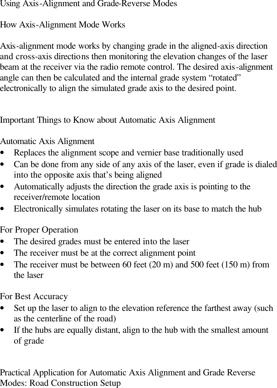 Using Axis-Alignment and Grade-Reverse Modes  How Axis-Alignment Mode Works  Axis-alignment mode works by changing grade in the aligned-axis direction and cross-axis directions then monitoring the elevation changes of the laser beam at the receiver via the radio remote control. The desired axis-alignment angle can then be calculated and the internal grade system “rotated” electronically to align the simulated grade axis to the desired point.   Important Things to Know about Automatic Axis Alignment  Automatic Axis Alignment • Replaces the alignment scope and vernier base traditionally used • Can be done from any side of any axis of the laser, even if grade is dialed into the opposite axis that’s being aligned • Automatically adjusts the direction the grade axis is pointing to the receiver/remote location • Electronically simulates rotating the laser on its base to match the hub  For Proper Operation • The desired grades must be entered into the laser • The receiver must be at the correct alignment point • The receiver must be between 60 feet (20 m) and 500 feet (150 m) from the laser  For Best Accuracy  • Set up the laser to align to the elevation reference the farthest away (such as the centerline of the road) • If the hubs are equally distant, align to the hub with the smallest amount of grade   Practical Application for Automatic Axis Alignment and Grade Reverse Modes: Road Construction Setup  