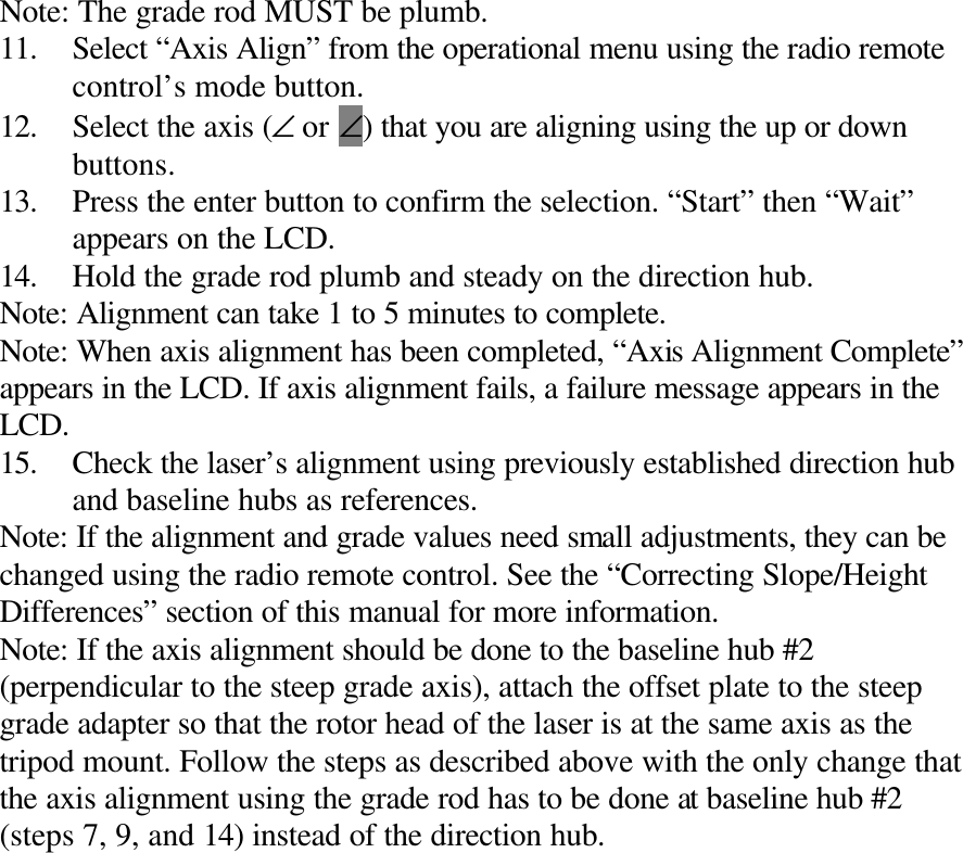 Note: The grade rod MUST be plumb. 11. Select “Axis Align” from the operational menu using the radio remote control’s mode button. 12. Select the axis (∠ or ∠) that you are aligning using the up or down buttons. 13. Press the enter button to confirm the selection. “Start” then “Wait” appears on the LCD. 14. Hold the grade rod plumb and steady on the direction hub. Note: Alignment can take 1 to 5 minutes to complete. Note: When axis alignment has been completed, “Axis Alignment Complete” appears in the LCD. If axis alignment fails, a failure message appears in the LCD. 15. Check the laser’s alignment using previously established direction hub and baseline hubs as references. Note: If the alignment and grade values need small adjustments, they can be changed using the radio remote control. See the “Correcting Slope/Height Differences” section of this manual for more information. Note: If the axis alignment should be done to the baseline hub #2 (perpendicular to the steep grade axis), attach the offset plate to the steep grade adapter so that the rotor head of the laser is at the same axis as the tripod mount. Follow the steps as described above with the only change that the axis alignment using the grade rod has to be done at baseline hub #2 (steps 7, 9, and 14) instead of the direction hub. 