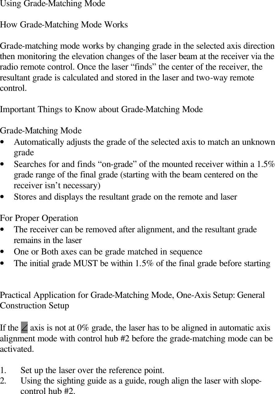 Using Grade-Matching Mode  How Grade-Matching Mode Works  Grade-matching mode works by changing grade in the selected axis direction then monitoring the elevation changes of the laser beam at the receiver via the radio remote control. Once the laser “finds” the center of the receiver, the resultant grade is calculated and stored in the laser and two-way remote control.  Important Things to Know about Grade-Matching Mode  Grade-Matching Mode • Automatically adjusts the grade of the selected axis to match an unknown grade • Searches for and finds “on-grade” of the mounted receiver within a 1.5% grade range of the final grade (starting with the beam centered on the receiver isn’t necessary) • Stores and displays the resultant grade on the remote and laser  For Proper Operation • The receiver can be removed after alignment, and the resultant grade remains in the laser • One or Both axes can be grade matched in sequence • The initial grade MUST be within 1.5% of the final grade before starting   Practical Application for Grade-Matching Mode, One-Axis Setup: General Construction Setup  If the ∠ axis is not at 0% grade, the laser has to be aligned in automatic axis alignment mode with control hub #2 before the grade-matching mode can be activated.  1. Set up the laser over the reference point. 2. Using the sighting guide as a guide, rough align the laser with slope-control hub #2. 