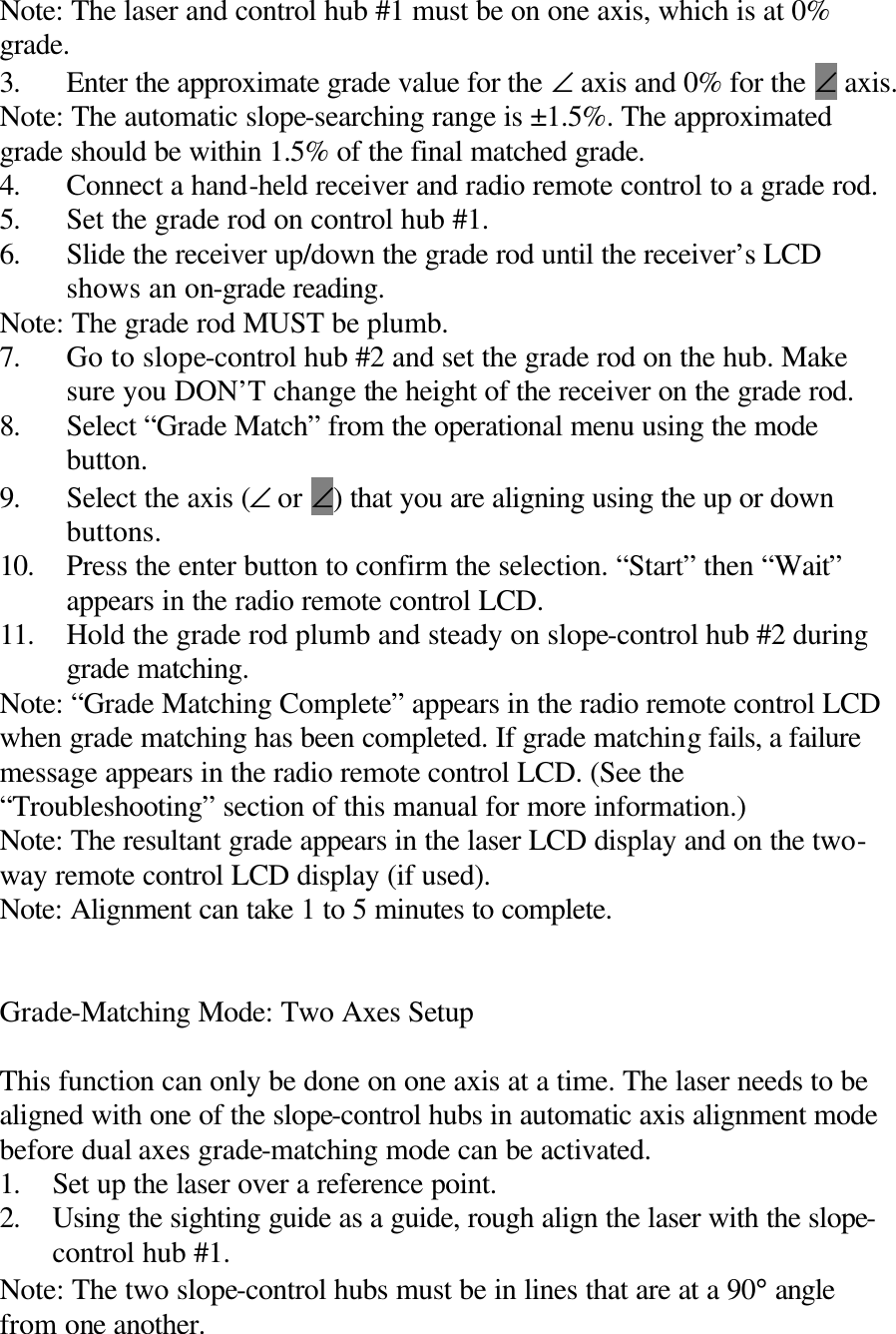 Note: The laser and control hub #1 must be on one axis, which is at 0% grade. 3. Enter the approximate grade value for the ∠ axis and 0% for the ∠ axis. Note: The automatic slope-searching range is ±1.5%. The approximated grade should be within 1.5% of the final matched grade. 4. Connect a hand-held receiver and radio remote control to a grade rod. 5. Set the grade rod on control hub #1. 6. Slide the receiver up/down the grade rod until the receiver’s LCD shows an on-grade reading. Note: The grade rod MUST be plumb. 7. Go to slope-control hub #2 and set the grade rod on the hub. Make sure you DON’T change the height of the receiver on the grade rod. 8. Select “Grade Match” from the operational menu using the mode button. 9. Select the axis (∠ or ∠) that you are aligning using the up or down buttons. 10. Press the enter button to confirm the selection. “Start” then “Wait” appears in the radio remote control LCD. 11. Hold the grade rod plumb and steady on slope-control hub #2 during grade matching. Note: “Grade Matching Complete” appears in the radio remote control LCD when grade matching has been completed. If grade matching fails, a failure message appears in the radio remote control LCD. (See the “Troubleshooting” section of this manual for more information.) Note: The resultant grade appears in the laser LCD display and on the two-way remote control LCD display (if used). Note: Alignment can take 1 to 5 minutes to complete.   Grade-Matching Mode: Two Axes Setup  This function can only be done on one axis at a time. The laser needs to be aligned with one of the slope-control hubs in automatic axis alignment mode before dual axes grade-matching mode can be activated. 1. Set up the laser over a reference point. 2. Using the sighting guide as a guide, rough align the laser with the slope-control hub #1. Note: The two slope-control hubs must be in lines that are at a 90° angle from one another. 