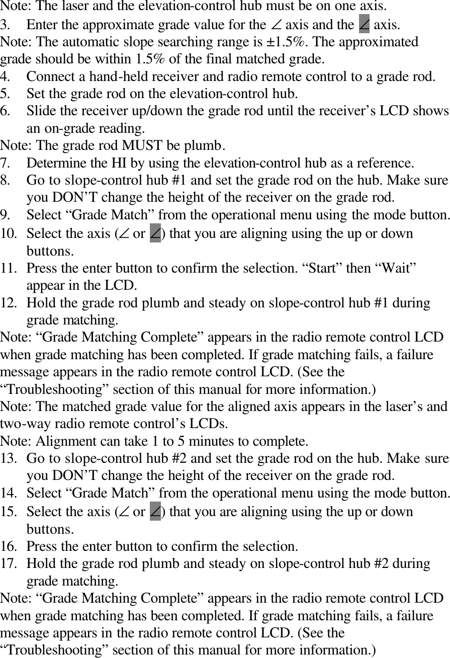 Note: The laser and the elevation-control hub must be on one axis. 3. Enter the approximate grade value for the ∠ axis and the ∠ axis. Note: The automatic slope searching range is ±1.5%. The approximated grade should be within 1.5% of the final matched grade. 4. Connect a hand-held receiver and radio remote control to a grade rod. 5. Set the grade rod on the elevation-control hub. 6. Slide the receiver up/down the grade rod until the receiver’s LCD shows an on-grade reading. Note: The grade rod MUST be plumb. 7. Determine the HI by using the elevation-control hub as a reference. 8. Go to slope-control hub #1 and set the grade rod on the hub. Make sure you DON’T change the height of the receiver on the grade rod. 9. Select “Grade Match” from the operational menu using the mode button. 10. Select the axis (∠ or ∠) that you are aligning using the up or down buttons. 11. Press the enter button to confirm the selection. “Start” then “Wait” appear in the LCD. 12. Hold the grade rod plumb and steady on slope-control hub #1 during grade matching. Note: “Grade Matching Complete” appears in the radio remote control LCD when grade matching has been completed. If grade matching fails, a failure message appears in the radio remote control LCD. (See the “Troubleshooting” section of this manual for more information.) Note: The matched grade value for the aligned axis appears in the laser’s and two-way radio remote control’s LCDs. Note: Alignment can take 1 to 5 minutes to complete. 13. Go to slope-control hub #2 and set the grade rod on the hub. Make sure you DON’T change the height of the receiver on the grade rod. 14. Select “Grade Match” from the operational menu using the mode button. 15. Select the axis (∠ or ∠) that you are aligning using the up or down buttons. 16. Press the enter button to confirm the selection. 17. Hold the grade rod plumb and steady on slope-control hub #2 during grade matching. Note: “Grade Matching Complete” appears in the radio remote control LCD when grade matching has been completed. If grade matching fails, a failure message appears in the radio remote control LCD. (See the “Troubleshooting” section of this manual for more information.) 