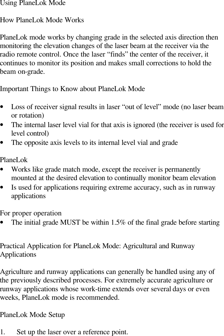 Using PlaneLok Mode  How PlaneLok Mode Works  PlaneLok mode works by changing grade in the selected axis direction then monitoring the elevation changes of the laser beam at the receiver via the radio remote control. Once the laser “finds” the center of the receiver, it continues to monitor its position and makes small corrections to hold the beam on-grade.  Important Things to Know about PlaneLok Mode  • Loss of receiver signal results in laser “out of level” mode (no laser beam or rotation) • The internal laser level vial for that axis is ignored (the receiver is used for level control) • The opposite axis levels to its internal level vial and grade  PlaneLok • Works like grade match mode, except the receiver is permanently mounted at the desired elevation to continually monitor beam elevation • Is used for applications requiring extreme accuracy, such as in runway applications  For proper operation • The initial grade MUST be within 1.5% of the final grade before starting   Practical Application for PlaneLok Mode: Agricultural and Runway Applications  Agriculture and runway applications can generally be handled using any of the previously described processes. For extremely accurate agriculture or runway applications whose work-time extends over several days or even weeks, PlaneLok mode is recommended.  PlaneLok Mode Setup  1. Set up the laser over a reference point. 