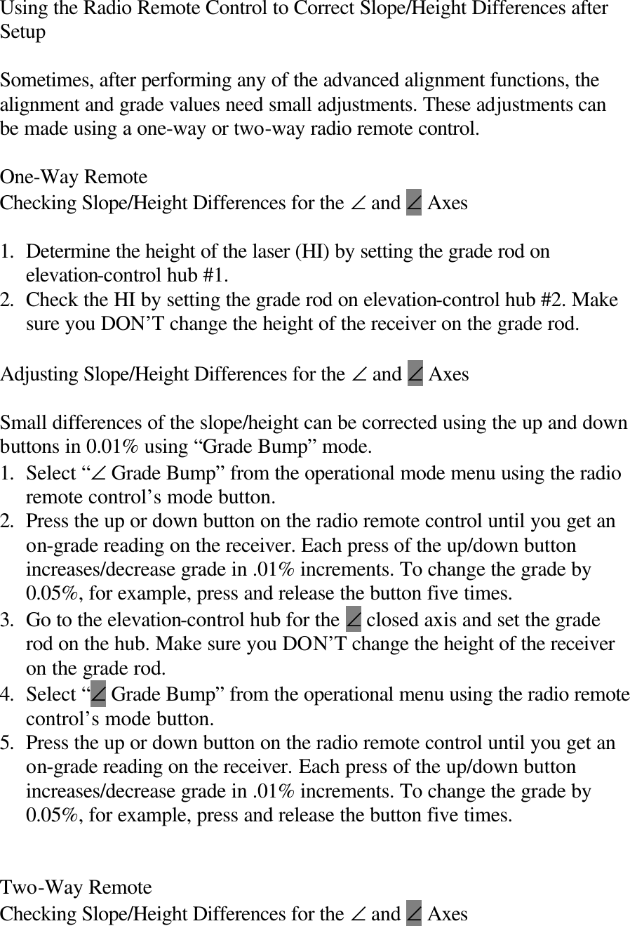 Using the Radio Remote Control to Correct Slope/Height Differences after Setup  Sometimes, after performing any of the advanced alignment functions, the alignment and grade values need small adjustments. These adjustments can be made using a one-way or two-way radio remote control.  One-Way Remote Checking Slope/Height Differences for the ∠ and ∠ Axes  1. Determine the height of the laser (HI) by setting the grade rod on elevation-control hub #1. 2. Check the HI by setting the grade rod on elevation-control hub #2. Make sure you DON’T change the height of the receiver on the grade rod.  Adjusting Slope/Height Differences for the ∠ and ∠ Axes  Small differences of the slope/height can be corrected using the up and down buttons in 0.01% using “Grade Bump” mode. 1. Select “∠ Grade Bump” from the operational mode menu using the radio remote control’s mode button. 2. Press the up or down button on the radio remote control until you get an on-grade reading on the receiver. Each press of the up/down button increases/decrease grade in .01% increments. To change the grade by 0.05%, for example, press and release the button five times. 3. Go to the elevation-control hub for the ∠ closed axis and set the grade rod on the hub. Make sure you DON’T change the height of the receiver on the grade rod. 4. Select “∠ Grade Bump” from the operational menu using the radio remote control’s mode button. 5. Press the up or down button on the radio remote control until you get an on-grade reading on the receiver. Each press of the up/down button increases/decrease grade in .01% increments. To change the grade by 0.05%, for example, press and release the button five times.   Two-Way Remote Checking Slope/Height Differences for the ∠ and ∠ Axes 