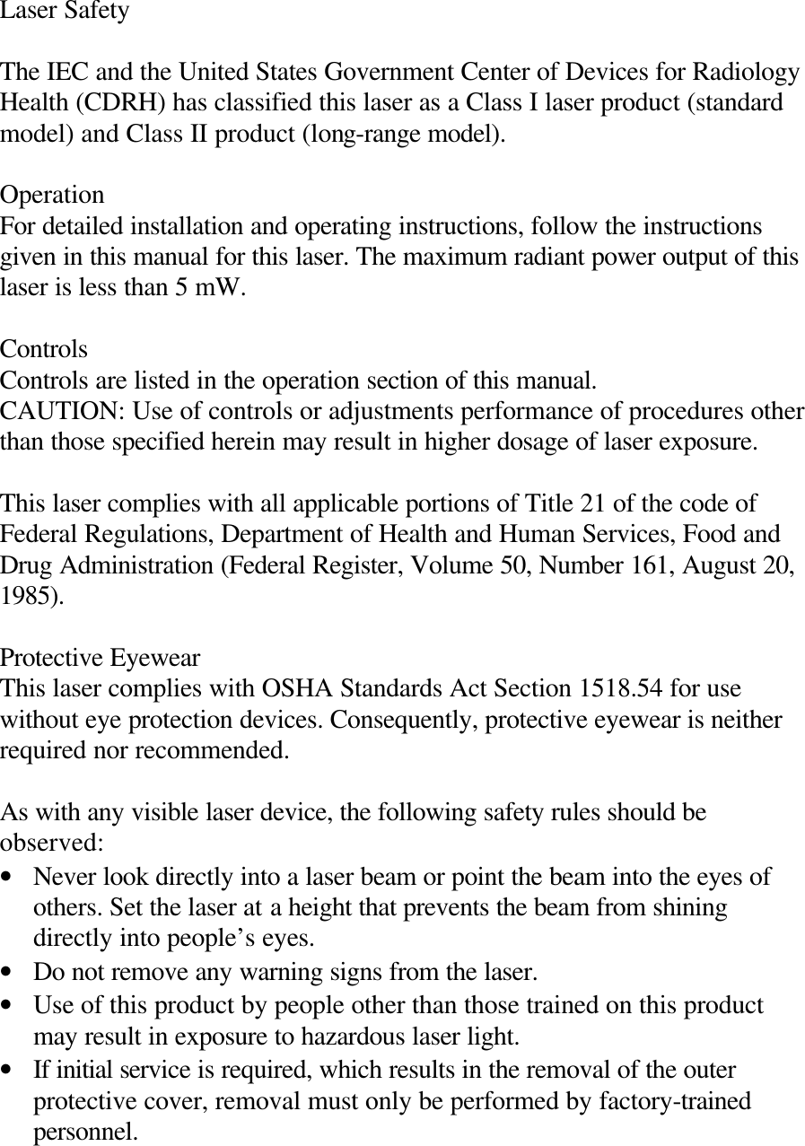 Laser Safety  The IEC and the United States Government Center of Devices for Radiology Health (CDRH) has classified this laser as a Class I laser product (standard model) and Class II product (long-range model).  Operation For detailed installation and operating instructions, follow the instructions given in this manual for this laser. The maximum radiant power output of this laser is less than 5 mW.  Controls Controls are listed in the operation section of this manual. CAUTION: Use of controls or adjustments performance of procedures other than those specified herein may result in higher dosage of laser exposure.  This laser complies with all applicable portions of Title 21 of the code of Federal Regulations, Department of Health and Human Services, Food and Drug Administration (Federal Register, Volume 50, Number 161, August 20, 1985).  Protective Eyewear This laser complies with OSHA Standards Act Section 1518.54 for use without eye protection devices. Consequently, protective eyewear is neither required nor recommended.  As with any visible laser device, the following safety rules should be observed: • Never look directly into a laser beam or point the beam into the eyes of others. Set the laser at a height that prevents the beam from shining directly into people’s eyes. • Do not remove any warning signs from the laser. • Use of this product by people other than those trained on this product may result in exposure to hazardous laser light. • If initial service is required, which results in the removal of the outer protective cover, removal must only be performed by factory-trained personnel.  