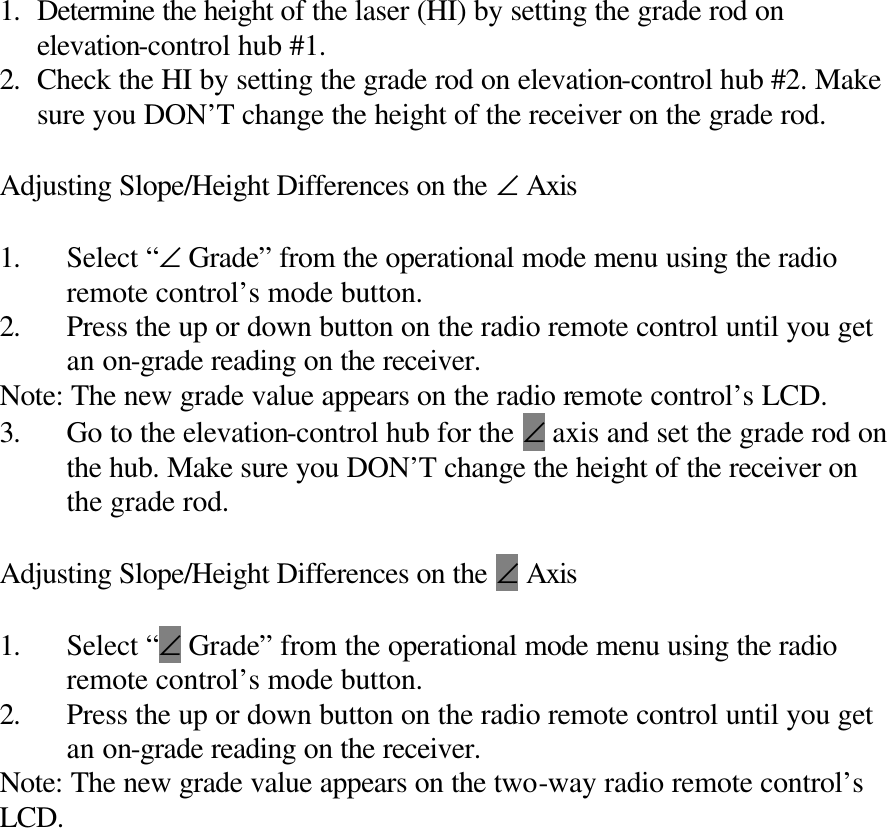  1. Determine the height of the laser (HI) by setting the grade rod on elevation-control hub #1. 2. Check the HI by setting the grade rod on elevation-control hub #2. Make sure you DON’T change the height of the receiver on the grade rod.  Adjusting Slope/Height Differences on the ∠ Axis  1. Select “∠ Grade” from the operational mode menu using the radio remote control’s mode button. 2. Press the up or down button on the radio remote control until you get an on-grade reading on the receiver. Note: The new grade value appears on the radio remote control’s LCD. 3. Go to the elevation-control hub for the ∠ axis and set the grade rod on the hub. Make sure you DON’T change the height of the receiver on the grade rod.  Adjusting Slope/Height Differences on the ∠ Axis  1. Select “∠ Grade” from the operational mode menu using the radio remote control’s mode button. 2. Press the up or down button on the radio remote control until you get an on-grade reading on the receiver. Note: The new grade value appears on the two-way radio remote control’s LCD. 