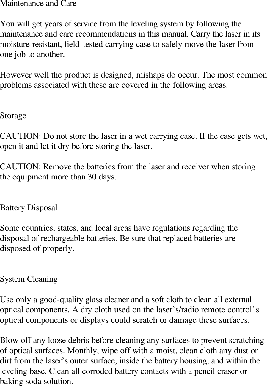 Maintenance and Care  You will get years of service from the leveling system by following the maintenance and care recommendations in this manual. Carry the laser in its moisture-resistant, field-tested carrying case to safely move the laser from one job to another.  However well the product is designed, mishaps do occur. The most common problems associated with these are covered in the following areas.   Storage  CAUTION: Do not store the laser in a wet carrying case. If the case gets wet, open it and let it dry before storing the laser.  CAUTION: Remove the batteries from the laser and receiver when storing the equipment more than 30 days.   Battery Disposal  Some countries, states, and local areas have regulations regarding the disposal of rechargeable batteries. Be sure that replaced batteries are disposed of properly.   System Cleaning  Use only a good-quality glass cleaner and a soft cloth to clean all external optical components. A dry cloth used on the laser’s/radio remote control’s optical components or displays could scratch or damage these surfaces.  Blow off any loose debris before cleaning any surfaces to prevent scratching of optical surfaces. Monthly, wipe off with a moist, clean cloth any dust or dirt from the laser’s outer surface, inside the battery housing, and within the leveling base. Clean all corroded battery contacts with a pencil eraser or baking soda solution. 