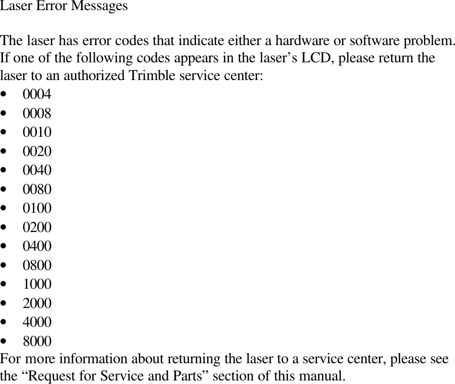 Laser Error Messages  The laser has error codes that indicate either a hardware or software problem. If one of the following codes appears in the laser’s LCD, please return the laser to an authorized Trimble service center: • 0004 • 0008 • 0010 • 0020 • 0040 • 0080 • 0100 • 0200 • 0400 • 0800 • 1000 • 2000 • 4000 • 8000 For more information about returning the laser to a service center, please see the “Request for Service and Parts” section of this manual. 