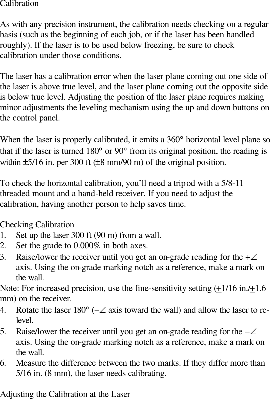 Calibration  As with any precision instrument, the calibration needs checking on a regular basis (such as the beginning of each job, or if the laser has been handled roughly). If the laser is to be used below freezing, be sure to check calibration under those conditions.  The laser has a calibration error when the laser plane coming out one side of the laser is above true level, and the laser plane coming out the opposite side is below true level. Adjusting the position of the laser plane requires making minor adjustments the leveling mechanism using the up and down buttons on the control panel.  When the laser is properly calibrated, it emits a 360° horizontal level plane so that if the laser is turned 180° or 90° from its original position, the reading is within ±5/16 in. per 300 ft (±8 mm/90 m) of the original position.  To check the horizontal calibration, you’ll need a tripod with a 5/8-11 threaded mount and a hand-held receiver. If you need to adjust the calibration, having another person to help saves time.  Checking Calibration 1. Set up the laser 300 ft (90 m) from a wall. 2. Set the grade to 0.000% in both axes. 3. Raise/lower the receiver until you get an on-grade reading for the +∠ axis. Using the on-grade marking notch as a reference, make a mark on the wall. Note: For increased precision, use the fine-sensitivity setting (+1/16 in./+1.6 mm) on the receiver. 4. Rotate the laser 180° (–∠ axis toward the wall) and allow the laser to re-level. 5. Raise/lower the receiver until you get an on-grade reading for the –∠ axis. Using the on-grade marking notch as a reference, make a mark on the wall. 6. Measure the difference between the two marks. If they differ more than 5/16 in. (8 mm), the laser needs calibrating.  Adjusting the Calibration at the Laser 