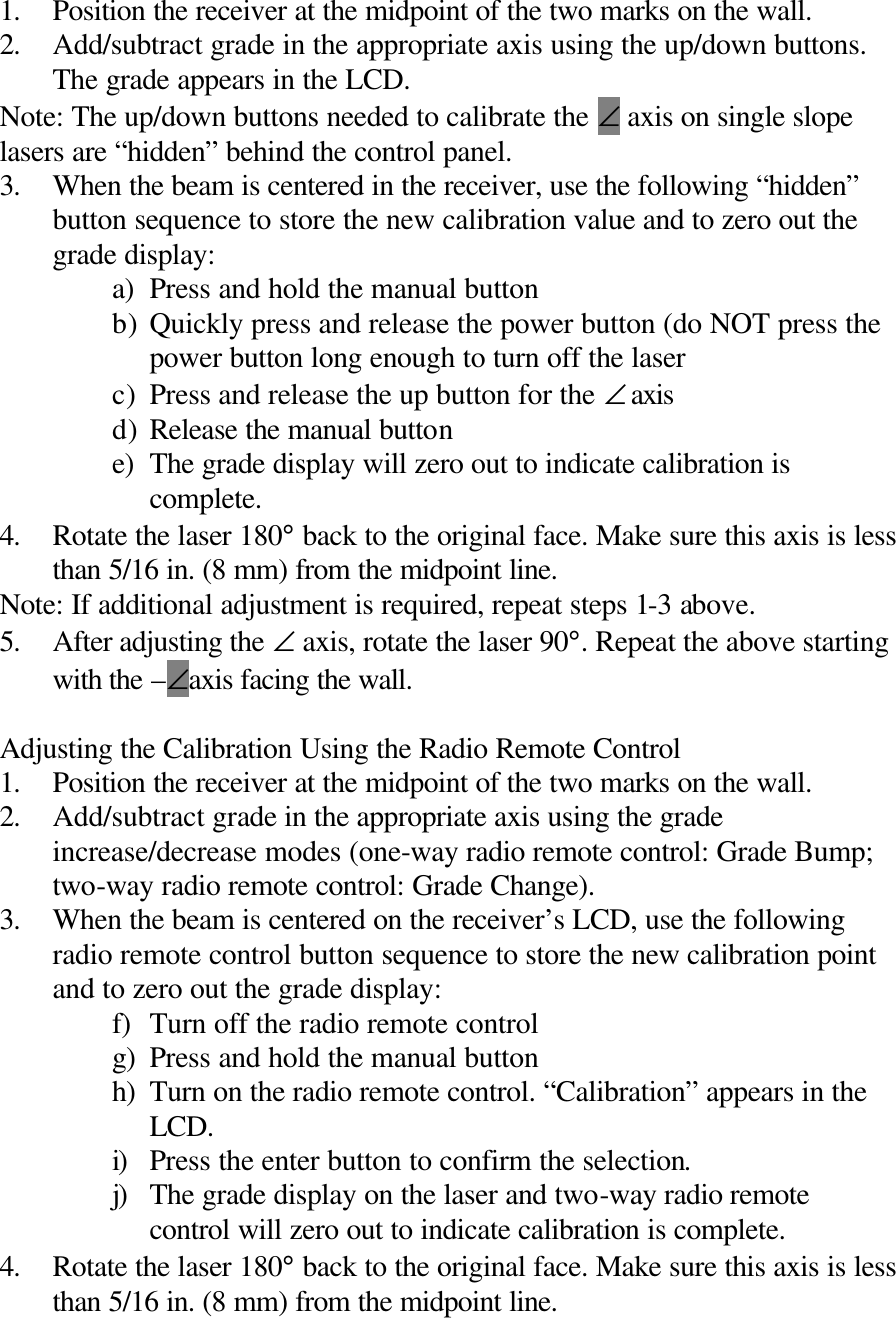 1. Position the receiver at the midpoint of the two marks on the wall. 2. Add/subtract grade in the appropriate axis using the up/down buttons. The grade appears in the LCD. Note: The up/down buttons needed to calibrate the ∠ axis on single slope lasers are “hidden” behind the control panel. 3. When the beam is centered in the receiver, use the following “hidden” button sequence to store the new calibration value and to zero out the grade display: a) Press and hold the manual button b) Quickly press and release the power button (do NOT press the power button long enough to turn off the laser c) Press and release the up button for the ∠ axis d) Release the manual button e) The grade display will zero out to indicate calibration is complete. 4. Rotate the laser 180° back to the original face. Make sure this axis is less than 5/16 in. (8 mm) from the midpoint line. Note: If additional adjustment is required, repeat steps 1-3 above. 5. After adjusting the ∠ axis, rotate the laser 90°. Repeat the above starting with the –∠axis facing the wall.  Adjusting the Calibration Using the Radio Remote Control 1. Position the receiver at the midpoint of the two marks on the wall. 2. Add/subtract grade in the appropriate axis using the grade increase/decrease modes (one-way radio remote control: Grade Bump; two-way radio remote control: Grade Change). 3. When the beam is centered on the receiver’s LCD, use the following radio remote control button sequence to store the new calibration point and to zero out the grade display: f) Turn off the radio remote control g) Press and hold the manual button h) Turn on the radio remote control. “Calibration” appears in the LCD. i) Press the enter button to confirm the selection. j) The grade display on the laser and two-way radio remote control will zero out to indicate calibration is complete. 4. Rotate the laser 180° back to the original face. Make sure this axis is less than 5/16 in. (8 mm) from the midpoint line. 